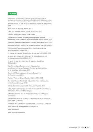 Technologies clés 2020 n 105
SOURCES
Améliorer la qualité de l’air extérieur, agir dans tous les secteurs,
Ministère de l’Ecologie, du Développement durable et de l’Energie, 2014
Baseline Analysis 2000 to 2020, Clean Air for Europe (CAFE) Programme,
2005
Bilan annuel du recyclage, Ademe, 2012
CAFE CBA : Baseline analysis 2000 to 2020, CAFE, 2005
Déchets, chiffres-clés – Edition 2014, ADEME
Global costs and benefits of drinking-water supply and sanitation
interventions to reach the MDG target and universal coverage, Hutton, 2012
Green Jobs: Towards Sustainable Work in a Low-Carbon World, PNUE, 2008
Inventaire national d’émissions de gaz à effet de serre, mai 2011, CITEPA
L’économie de l’environnement en 2012, Commissariat Général
au Développement Durable, 2014
Le marché de la gestion des déchets et du recyclage, UBIFRANCE, 2011
Le savoir-faire français dans le domaine de la dépollution des sols
et des eaux souterraines, ADEME, 2011
Le savoir-français dans le domaine de la gestion des déchets,
ADEME, 2013
Marché mondial de l’environnement et perspectives
pour les éco-entreprises françaises, Direction générale du trésor
et de la politique économique, 2010
Summer 2014 ozone assessment, Agence Européenne
de l’Environnement, 2015
Technical Paper on Climate Change and Water, IPCC, 2008
The Global E-waste Monitor 2014: Quantities, Flows and Resources,
United Nations University, 2015
World urbanization prospects, UN Water, FAO Aquastat, 2010 
« Des matériaux nanoporeux pour mesurer la qualité de l’air intérieur »,
18/12/2014, IT Industries&Technologies
« Pollution chinoise : et si on envoyait des drones ? », 27/04/2014,
ConsoGlobe
« Traitements des terres souillées – La dépollution in situ en plein essor »,
24/11/2006, Le Moniteur
« Veolia et IBM s’allient dans la « smart water », 20/11/2014, Les Echos
www.statistiques.developpement-durable.gouv.fr/
www.terre-net.fr/
www.ec.europa.eu/eurostat
TC2020.indd 105 4/28/16 3:47 PM
 