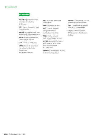 106 n Technologies clés 2020
Environnement
GLOSSAIRE
ADEME : Agence de l’Environ­
nement et de la Maîtrise
de l’Énergie
AEE : Agence Européenne pour
l’Environnement
ANDRA : Agence Nationale pour
la gestion des Déchets RadioActifs
BRGM : Bureau de Recherches
Géologiques et Minières
CAFE : Clean Air For Europe
CIRAD : Centre de coopération
International en Recherche
Agronomique
pour le Développement
FAO : Food and Agricultural
Organization
GES : Gaz à effet de serre
GIEC : Groupe d’experts
intergouvernemental
sur l’évolution du climat
INRA : Institut national
de la recherche agronomique
IRSTEA : Institut de Recherche
en Sciences et Technologies
pour l’Environnement
et l’Agriculture
ONEMA : Office national de l’eau
et des milieux aquatiques
ONERA : Office national d’études
et de recherches aérospatiales
PNUE : Programme des Nations-
Unies pour l’Environnement
SDAGE : Schéma Directeur
d’Aménagement et de Gestion
des Eaux
TC2020.indd 106 4/28/16 3:47 PM
 