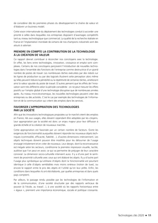 Technologies clés 2020 n 11
de considérer dès les premières phases du développement la chaîne de valeur et
d’élaborer un business model.
Cette vision internationale du déploiement des technologies conduit à accorder une
priorité à celles dans lesquelles nos entreprises disposent d’avantages compétitifs
tant au niveau technologique que commercial. La qualité de la recherche réalisée en
France et l’implantation mondiale de certains de nos champions industriels sont des
atouts à valoriser.
PRENDRE EN COMPTE LA CONTRIBUTION DE LA TECHNOLOGIE
À LA CRÉATION DE VALEUR
Ce rapport devrait contribuer à réconcilier nos concitoyens avec la technologie.
En effet, les liens entre technologies, innovation, croissance et emploi sont com-
plexes. Certains de nos concitoyens perçoivent l’introduction de nouvelles techno-
logies dans l’ensemble des fonctions de l’entreprise comme destructrice d’un grand
nombre de postes de travail. Les nombreuses tâches exécutées par des robots sur
les lignes de production ou par des logiciels illustrent cette perception alors même
qu’elles peuvent réduire la pénibilité ou la répétitivité de certaines tâches, améliorant
ainsi la valeur ajoutée du poste de travail. D’autres pensent que les effets de l’inno-
vation sont très différents selon la période considérée : on ne peut mesurer les effets
positifs sur l’emploi global d’une technologie disruptive que de nombreuses années
après. Au niveau micro-économique, les nouvelles technologies peuvent créer des
entreprises ou des activités. C’est le cas par exemple des technologies de l’informa-
tion et de la communication qui créent des emplois dans les services.
FAVORISER L’APPROPRIATION DES TECHNOLOGIES
PAR LA SOCIÉTÉ
Afin que les innovations technologiques proposées sur le marché créent des emplois
en France, liés aux usages, elles doivent cependant être adoptées par les citoyens.
Leur appropriation par la société est donc un enjeu majeur pour leur diffusion à
grande échelle et la création de nouveaux marchés.
Cette appropriation est favorisée par un certain nombre de facteurs. Outre les
exigences de fonctionnalité auxquelles doivent répondre les nouveaux objets tech-
niques (commodité, efficacité, fiabilité…), d’autres dimensions interviennent. Les
objets techniques doivent pouvoir être modifiés pour les détourner de l’usage
envisagé initialement et en créer de nouveaux. Leur design, dont la reconnaissance
est inégale selon les secteurs, conditionne la première impression visuelle, tactile,
auditive que l’on peut en avoir, ce qui va permettre de préjuger de leur caractère
convivial. La dimension socio-culturelle intervient aussi. Il y a d’une part le senti-
ment de proximité culturelle avec ceux qui ont élaboré les objets. Il y a d’autre part
l’usage plus symbolique qu’utilitaire d’objets dont la fonctionnalité est pourtant
identique à celle d’objets semblables mais moins onéreux (notion de luxe), ou
encore le rapport entre le prix des objets et l’utilité qu’on leur prête. Enfin, les
conditions dans lesquelles ils ont été élaborés, par quelles entreprises et dans quels
pays comptent.
Par ailleurs, le passage rendu possible par les technologies de l’information et
de la communication, d’une société structurée par des rapports verticaux de
pouvoir (à l’école, au travail…), à une société où les rapports horizontaux entre
« égaux », prennent une importance économique, sociale et politique croissante.
TC2020.indd 11 4/28/16 3:46 PM
 