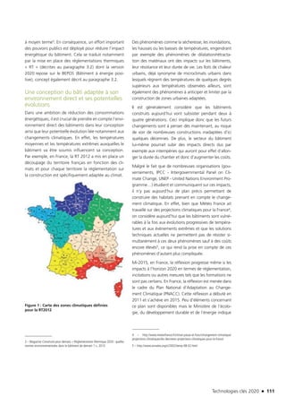 Technologies clés 2020 n 111
à moyen terme3. En conséquence, un effort important
des pouvoirs publics est déployé pour réduire l’impact
énergétique du bâtiment. Cela se traduit notamment
par la mise en place des réglementations thermiques
« RT » (décrites au paragraphe 3.2) dont la version
2020 repose sur le BEPOS (Bâtiment à énergie posi-
tive), concept également décrit au paragraphe 3.2.
Une conception du bâti adaptée à son
environnement direct et ses potentielles
évolutions
Dans une ambition de réduction des consommations
énergétiques, il est crucial de prendre en compte l’envi-
ronnement direct des bâtiments dans leur conception
ainsi que leur potentielle évolution liée notamment aux
changements climatiques. En effet, les températures
moyennes et les températures extrêmes auxquelles le
bâtiment va être soumis influencent sa conception.
Par exemple, en France, la RT 2012 a mis en place un
découpage du territoire français en fonction des cli-
mats et pour chaque territoire la réglementation sur
la construction est spécifiquement adaptée au climat.
Figure 1 : Carte des zones climatiques définies
pour la RT2012
3 – Magazine Construire pour demain, « Réglementation thermique 2020 : quelles
normes environnementales dans le bâtiment de demain ? », 2013
Des phénomènes comme la sécheresse, les inondations,
les hausses ou les baisses de températures, engendrant
par exemple des phénomènes de dilatation/rétracta-
tion des matériaux ont des impacts sur les bâtiments,
leur résistance et leur durée de vie. Les îlots de chaleur
urbains, déjà synonyme de microclimats urbains dans
lesquels règnent des températures de quelques degrés
supérieurs aux températures observées ailleurs, sont
également des phénomènes à anticiper et limiter par la
construction de zones urbaines adaptées.
Il est généralement considéré que les bâtiments
construits aujourd’hui vont subsister pendant deux à
quatre générations. Ceci implique donc que les futurs
changements sont à penser dès maintenant, au risque
de voir de nombreuses constructions inadaptées d’ici
quelques décennies. De plus, le secteur du bâtiment
lui-même pourrait subir des impacts directs dus par
exemple aux intempéries qui auront pour effet d’allon-
ger la durée du chantier et donc d’augmenter les coûts.
Malgré le fait que de nombreuses organisations (gou-
vernements, IPCC - Intergovernmental Panel on Cli-
mate Change, UNEP - United Nations Environment Pro-
gramme…) étudient et communiquent sur ces impacts,
il n’y pas aujourd’hui de plan précis permettant de
construire des habitats prenant en compte le change-
ment climatique. En effet, bien que Météo France ait
travaillé sur des projections climatiques pour la France4,
on considère aujourd’hui que les bâtiments sont vulné-
rables à la fois aux évolutions progressives de tempéra-
tures et aux évènements extrêmes et que les solutions
techniques actuelles ne permettent pas de résister si-
multanément à ces deux phénomènes sauf à des coûts
encore élevés5, ce qui rend la prise en compte de ces
phénomènes d’autant plus compliquée.
Mi-2015, en France, la réflexion progresse même si les
impacts à l’horizon 2020 en termes de réglementation,
incitations ou autres mesures tels que les formations ne
sont pas certains. En France, la réflexion est menée dans
le cadre du Plan National d’Adaptation au Change-
ment Climatique (PNACC). Cette réflexion a débuté en
2011 et s’achève en 2015. Peu d’éléments concernant
ce plan sont disponibles mais le Ministère de l’écolo-
gie, du développement durable et de l’énergie indique
4 – http://www.meteofrance.fr/climat-passe-et-futur/changement-climatique/
projections-climatiques/les-dernieres-projections-climatiques-pour-la-france
5 – http://www.annales.org/ri/2002/temp-08-02.html
TC2020.indd 111 4/28/16 3:47 PM
 