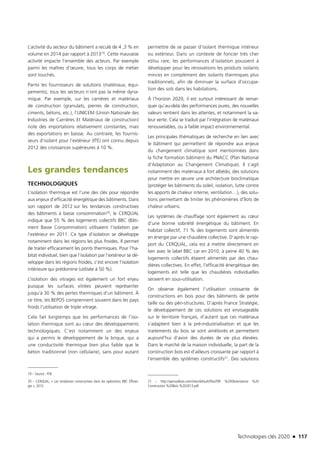 Technologies clés 2020 n 117
L’activité du secteur du bâtiment a reculé de 4 ,3 % en
volume en 2014 par rapport à 201319. Cette mauvaise
activité impacte l’ensemble des acteurs. Par exemple
parmi les maîtres d’œuvre, tous les corps de métier
sont touchés.
Parmi les fournisseurs de solutions (matériaux, équi-
pements), tous les secteurs n’ont pas la même dyna-
mique. Par exemple, sur les carrières et matériaux
de construction (granulats, pierres de construction,
ciments, bétons, etc.), l’UNICEM (Union Nationale des
Industries de Carrières Et Matériaux de construction)
note des importations relativement constantes, mais
des exportations en baisse. Au contraire, les fournis-
seurs d’isolant pour l’extérieur (ITE) ont connu depuis
2012 des croissances supérieures à 10 %.
Les grandes tendances
TECHNOLOGIQUES
L’isolation thermique est l’une des clés pour répondre
aux enjeux d’efficacité énergétique des bâtiments. Dans
son rapport de 2012 sur les tendances constructives
des bâtiments à basse consommation20, le CERQUAL
indique que 55 % des logements collectifs BBC (Bâti-
ment Basse Consommation) utilisaient l’isolation par
l’extérieur en 2011. Ce type d’isolation se développe
notamment dans les régions les plus froides. Il permet
de traiter efficacement les ponts thermiques. Pour l’ha-
bitat individuel, bien que l’isolation par l’extérieur se dé-
veloppe dans les régions froides, c’est encore l’isolation
intérieure qui prédomine (utilisée à 50 %).
L’isolation des vitrages est également un fort enjeu
puisque les surfaces vitrées peuvent représenter
jusqu’à 30 % des pertes thermiques d’un bâtiment. À
ce titre, les BEPOS comprennent souvent dans les pays
froids l’utilisation de triple vitrage.
Cela fait longtemps que les performances de l’iso-
lation thermique sont au cœur des développements
technologiques. C’est notamment un des enjeux
qui a permis le développement de la brique, qui a
une conductivité thermique bien plus faible que le
béton traditionnel (non cellulaire), sans pour autant
19 – Source : FFB
20 – CERQUAL, « Les tendances constructives dans les opérations BBC Effiner-
gie », 2012
permettre de se passer d’isolant thermique intérieur
ou extérieur. Dans un contexte de foncier très cher
et/ou rare, les performances d’isolation poussent à
développer pour les rénovations les produits isolants
minces en complément des isolants thermiques plus
traditionnels, afin de diminuer la surface d’occupa-
tion des sols dans les habitations.
À l’horizon 2020, il est surtout intéressant de remar-
quer qu’au-delà des performances pures, des nouvelles
valeurs rentrent dans les attentes, et notamment la va-
leur verte. Cela se traduit par l’intégration de matériaux
renouvelables, ou à faible impact environnemental.
Les principales thématiques de recherche en lien avec
le bâtiment qui permettent de répondre aux enjeux
du changement climatique sont mentionnées dans
la fiche formation bâtiment du PNACC (Plan National
d’Adaptation au Changement Climatique). Il s’agit
notamment des matériaux à fort albédo, des solutions
pour mettre en œuvre une architecture bioclimatique
(protéger les bâtiments du soleil, isolation, lutte contre
les apports de chaleur interne, ventilation…), des solu-
tions permettant de limiter les phénomènes d’îlots de
chaleur urbains.
Les systèmes de chauffage sont également au cœur
d’une bonne sobriété énergétique du bâtiment. En
habitat collectif, 71 % des logements sont alimentés
en énergie par une chaudière collective. D’après le rap-
port du CERQUAL, cela est à mettre directement en
lien avec le label BBC car en 2010, à peine 40 % des
logements collectifs étaient alimentés par des chau-
dières collectives. En effet, l’efficacité énergétique des
logements est telle que les chaudières individuelles
seraient en sous-utilisation.
On observe également l’utilisation croissante de
constructions en bois pour des bâtiments de petite
taille ou des péri-structures. D’après France Stratégie,
le développement de ces solutions est envisageable
sur le territoire français, d’autant que ces matériaux
s’adaptent bien à la pré-industrialisation et que les
traitements du bois se sont améliorés et permettent
aujourd’hui d’avoir des durées de vie plus élevées.
Dans le marché de la maison individuelle, la part de la
construction bois est d’ailleurs croissante par rapport à
l’ensemble des systèmes constructifs21. Des solutions
21 – http://aprovalbois.com/sites/default/files/FBF %20Observatoire %20
Construction %20Bois %202013.pdf
TC2020.indd 117 4/28/16 3:47 PM
 