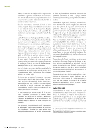 118 n Technologies clés 2020
Habitat
telles que l’utilisation de composants ou kits pourraient
permettre d’augmenter la productivité de la construc-
tion donc de réduire les coûts, ce qui est essentiel pour
compenser la hausse des coûts de construction liée à
la réglementation notamment.
D’autres éco-matériaux comme le chanvre, la terre
cuite ou la paille réapparaissent dans la construction
et font l’objet de travaux de développement. D’après
France Stratégie, leur utilisation est susceptible de
croître mais cela ne sera pas significatif à l’échelle du
secteur.
Les technologies de chauffage sont relativement ma-
tures, et les efforts portent surtout sur l’intégration de
plusieurs sources d’énergie et les liens avec les architec-
tures sobres, comme les architectures bioclimatiques.
Cette intégration peut se faire à l’échelle d’un bâtiment,
par exemple sur les bâtiments mélangeant bureaux et
habitations qui n’ont pas les même besoins énergé-
tiques au même moment, dans un concept de micro-
grids, ou à l’échelle de quartiers, notamment avec le
développement des éco-quartiers, dans un concept
de smart grids. Il s’agit alors de mieux consommer en
consommant au bon moment, de mutualiser les sources
de production d’énergie ou encore de réutiliser les cha-
leurs dites fatales qui sont autrement perdues.
Les technologies permettant à différentes échelles la
conception et la simulation des bâtiments sont donc
nécessaires pour aider à sélectionner les meilleures
solutions au meilleur coût.
En termes de conception, la maquette numérique
(représentation géométrique et sémantique d’un bâti-
ment permettant de concevoir, simuler et communi-
quer, appelée aussi BIM – Building Information Model)
se généralise et permet notamment une meilleure
communication entre les acteurs du projet et une ré-
duction des coûts de conception.
Le BIM influence aussi le reste du cycle de vie du bâti-
ment. Les logiciels informatiques 3D intégrant le BIM
pourraient ainsi servir aussi de supports à la commer-
cialisation, à l’exploitation et à la maintenance du
bâtiment, avec la création d’un carnet numérique du
bâtiment.
Les techniques d’industrialisation de la construction
se développent. Elles doivent permettre de construire
plus rapidement à moindre coût. Cela permet aussi
d’augmenter les conditions de sécurité et de diminuer
le temps de présence sur le chantier en translatant une
partie des interventions en usine. Il s’agit par exemple
de développer les techniques de préfabrication béton
ou bois.
L’internet des objets via la domotique permet notam-
ment d’améliorer la gestion énergétique du bâtiment
avec des systèmes de régulation communicants et
pilotables à distance. Ce type d’équipements est au-
jourd’hui majoritairement utilisé dans le tertiaire. Pour
le logement, ce type de technologies est davantage
relié au confort et à la sécurité, appuyé par une gestion
rationnelle des consommations énergétiques.
Pour ces installations, il est nécessaire de prendre en
compte l’adaptabilité des solutions numériques : la
durée de vie des composants électroniques dévelop-
pés en domotique dépasse rarement la décennie. Il
est alors nécessaire de prévoir leur remplacement à
différentes échéances de la vie du bâtiment et donc
de préfigurer un repérage facile de la localisation des
composants dans les bâtiments et afficher les normes
techniques à respecter.
Pour améliorer l’efficacité énergétique, la maintenance
prédictive se développe. Elle permet de détecter un sys-
tème qui commence à défaillir et optimise le moment
de son renouvellement pour réduire la consommation
énergétique supérieure due à un système défaillant
tout en prenant en compte le coût de maintenance et
d’achat du nouveau matériel.
Plus généralement, des plateformes de solutions éner-
gétiques se développent, portées également par le
programme H2020 énergie de l’Union européenne,
dont une part majeure est consacrée à l’efficacité
énergétique des bâtiments, et dont les appels à projets
sont régulièrement communiqués22.
INDUSTRIELLES
La structuration du secteur de la construction a un
caractère local induit par la nature des principaux ma-
tériaux de production. En effet, ces derniers étant ma-
joritairement des pondéreux, les sites de production
sont situés à proximité des lieux de construction afin
de limiter leur transport. Par exemple, le rayonnement
22 – http://www.horizon2020.gouv.fr/cid83117/lettre-information-des-pcn-ener-
gie-changement-climatique-ressources.html
http://www.horizon2020.gouv.fr/cid89557/lancement-de-la-plateforme-de-spe-
cialisation-intelligente-en-matiere-d-energie.html
TC2020.indd 118 4/28/16 3:47 PM
 