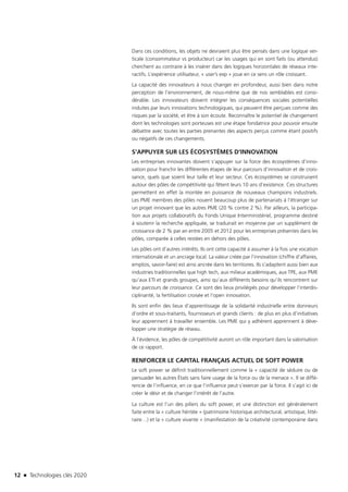12 n Technologies clés 2020
Dans ces conditions, les objets ne devraient plus être pensés dans une logique ver-
ticale (consommateur vs producteur) car les usages qui en sont faits (ou attendus)
cherchent au contraire à les insérer dans des logiques horizontales de réseaux inte-
ractifs. L’expérience utilisateur, « user’s exp » joue en ce sens un rôle croissant.
La capacité des innovateurs à nous changer en profondeur, aussi bien dans notre
perception de l’environnement, de nous-même que de nos semblables est consi-
dérable. Les innovateurs doivent intégrer les conséquences sociales potentielles
induites par leurs innovations technologiques, qui peuvent être perçues comme des
risques par la société, et être à son écoute. Reconnaître le potentiel de changement
dont les technologies sont porteuses est une étape fondatrice pour pouvoir ensuite
débattre avec toutes les parties prenantes des aspects perçus comme étant positifs
ou négatifs de ces changements.
S’APPUYER SUR LES ÉCOSYSTÈMES D’INNOVATION
Les entreprises innovantes doivent s’appuyer sur la force des écosystèmes d’inno-
vation pour franchir les différentes étapes de leur parcours d’innovation et de crois-
sance, quels que soient leur taille et leur secteur. Ces écosystèmes se construisent
autour des pôles de compétitivité qui fêtent leurs 10 ans d’existence. Ces structures
permettent en effet la montée en puissance de nouveaux champions industriels.
Les PME membres des pôles nouent beaucoup plus de partenariats à l’étranger sur
un projet innovant que les autres PME (20 % contre 2 %). Par ailleurs, la participa-
tion aux projets collaboratifs du Fonds Unique Interministériel, programme destiné
à soutenir la recherche appliquée, se traduirait en moyenne par un supplément de
croissance de 2 % par an entre 2005 et 2012 pour les entreprises présentes dans les
pôles, comparée à celles restées en dehors des pôles.
Les pôles ont d’autres intérêts. Ils ont cette capacité à assumer à la fois une vocation
internationale et un ancrage local. La valeur créée par l’innovation (chiffre d’affaires,
emplois, savoir-faire) est ainsi ancrée dans les territoires. Ils s’adaptent aussi bien aux
industries traditionnelles que high tech, aux milieux académiques, aux TPE, aux PME
qu’aux ETI et grands groupes, ainsi qu’aux différents besoins qu’ils rencontrent sur
leur parcours de croissance. Ce sont des lieux privilégiés pour développer l’interdis-
ciplinarité, la fertilisation croisée et l’open innovation.
Ils sont enfin des lieux d’apprentissage de la solidarité industrielle entre donneurs
d’ordre et sous-traitants, fournisseurs et grands clients : de plus en plus d’initiatives
leur apprennent à travailler ensemble. Les PME qui y adhèrent apprennent à déve-
lopper une stratégie de réseau.
À l’évidence, les pôles de compétitivité auront un rôle important dans la valorisation
de ce rapport.
RENFORCER LE CAPITAL FRANÇAIS ACTUEL DE SOFT POWER
Le soft power se définit traditionnellement comme la « capacité de séduire ou de
persuader les autres États sans faire usage de la force ou de la menace ». Il se diffé-
rencie de l’influence, en ce que l’influence peut s’exercer par la force. Il s’agit ici de
créer le désir et de changer l’intérêt de l’autre.
La culture est l’un des piliers du soft power, et une distinction est généralement
faite entre la « culture héritée » (patrimoine historique architectural, artistique, litté-
raire…) et la « culture vivante » (manifestation de la créativité contemporaine dans
TC2020.indd 12 4/28/16 3:46 PM
 