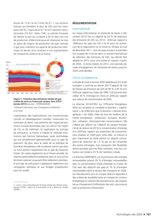 Technologies clés 2020 n 127
Russie de 11,6 t et en Chine de 6,1 t. Les secteurs
français qui émettent le plus de GES sont les trans-
ports (28 %), l’agriculture (21 %) et l’industrie manu-
facturière (19 %)2. Selon l’AIE, la volonté française
de réduire la part du nucléaire à 50 % dans son mix
de production d’électricité pourrait nécessiter la mise
en place de moyens de production de type centrale
à gaz pour maintenir sa capacité de production élec-
trique et devrait ainsi conduire à une augmentation
de l’empreinte carbone de la France.
Figure 1 : Évolution des émissions totales de gaz
à effet de serre en France par secteur hors UTCF*
(année 2011) [sources : CITEPA/ADEME]
*Utilisation des Terres, leur Changement d’affection
et la Forêt
L’exploitation des hydrocarbures non conventionnels
connaît un développement mondial, notamment en
Amérique du Nord, mais présente des risques de pol-
lutions environnementales pour les sols et l’air (rejets
de CO2 et de méthane). En application du principe
de précaution, la France a interdit la méthode d’ex-
traction par fracture hydraulique, seule technologie
qui soit actuellement opérationnelle pour ce type de
gisement. De plus, dans le cadre de sa politique de
transition énergétique, elle ne prévoit a priori pas dans
un futur proche l’exploitation de ce type de ressource
fossile. On notera également qu’à l’heure actuelle, les
réserves potentiellement présentes dans le sous-sol du
territoire national ne peuvent être réellement estimées,
le principe de précaution s’appliquant également aux
campagnes sismiques et aux forages d’exploration
pour les sonder.
2 – Source : Centre Interprofessionnel Technique d’Etudes de la Pollution Atmos-
phérique (CITEPA) / Agence de l’Environnement et de la Maîtrise de l’Énergie
(ADEME).
RÉGLEMENTATION
International
Au niveau International, le protocole de Kyoto 2 (dé-
cembre 2012) fixe un objectif de 20 % de réduction
des émissions de GES sur 2013 – 2020 par rapport à
1990 pour les pays de l’UE (-18 % pour les autres).
Lors de la négociation sur le climat en Afrique du Sud
de décembre 2011,  tous les pays ont pour la première
fois accepté de s’inscrire dans un accord international
de réduction des émissions de GES, qui devrait être
adopté en 2015, pour une entrée en vigueur à partir
de 2020.  A Doha (Qatar) en 2012, une seconde pé-
riode d’engagement du Protocole de Kyoto jusqu’en
2020 a été décidée.
Union Européenne
La feuille de route à horizon 2050 adoptée par le Conseil
européen a confirmé en février 2011 l’objectif de l’UE
de réduire ses émissions de GES de 80 % à 95 % d’ici
2050 par rapport au niveau de 1990. L’UE pourrait ainsi
utiliser 30 % d’énergie en moins en 2050 par rapport
aux niveaux de consommation de 2005.
La directive 2012/27/EU sur l’Efficacité Énergétique
(DEE) qui remplace et complète la directive « cogéné-
ration » de 2004 ainsi que la directive « services éner-
gétiques » de 2006, traite de tous les maillons de la
chaîne énergétique : production, transport, distribu-
tion, utilisation, information des consommateurs. Elle
s’aligne par ailleurs sur l’objectif du paquet énergie-
climat de réduire de 20 % la consommation d’énergie
d’ici 2020 par rapport aux projections de consomma-
tions établies en 2005 pour cette date. La mesure la
plus importante du texte prévoit un objectif contrai-
gnant de réduction de 1,5 % par an de l’ensemble
des ventes d’énergies, hors transports. Des flexibilités
seront possibles pour les États membres, mais leur uti-
lisation est limitée à 25 % de l’ambition initiale.
La directive 2009/28/CE sur la promotion des énergies
renouvelables prévoit 20 % d’énergies renouvelables
dans la consommation finale d’énergie au niveau de
l’UE avec des objectifs par pays et 10 % d’énergies
renouvelables dans le secteur des transports en 2020.
Les biocarburants pris en compte devront répondre à
des critères de durabilité (prise en compte du contenu
énergétique et carbone des biocarburants, des impacts
liés au changement d’affectation des sols, concurrence
avec la production alimentaire).
TC2020.indd 127 4/28/16 3:47 PM
 