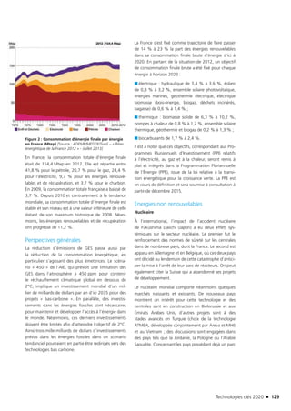 Technologies clés 2020 n 129
Figure 2 : Consommation d’énergie finale par énergie
en France (Mtep) [Source : ADEME/MEDDE/SoeS – « Bilan
énergétique de la France 2012 » - Juillet 2013]
En France, la consommation totale d’énergie finale
était de 154,4 Mtep en 2012. Elle est répartie entre
41,8 % pour le pétrole, 20,7 % pour le gaz, 24,4 %
pour l’électricité, 9,7 % pour les énergies renouve-
lables et de récupération, et 3,7 % pour le charbon.
En 2009, la consommation totale française a baissé de
3,7 %. Depuis 2010 et contrairement à la tendance
mondiale, sa consommation totale d’énergie finale est
stable et son niveau est à une valeur inférieure de celle
datant de son maximum historique de 2008. Néan-
moins, les énergies renouvelables et de récupération
ont progressé de 11,2 %.
Perspectives générales
La réduction d’émissions de GES passe aussi par
la réduction de la consommation énergétique, en
particulier s’agissant des plus émettrices. Le scéna-
rio « 450 » de l’AIE, qui prévoit une limitation des
GES dans l’atmosphère à 450 ppm pour contenir
le réchauffement climatique global en dessous de
2°C, implique un investissement mondial d’un mil-
lier de milliards de dollars par an d’ici 2035 pour des
projets « bas-carbone ». En parallèle, des investis-
sements dans les énergies fossiles sont nécessaires
pour maintenir et développer l’accès à l’énergie dans
le monde. Néanmoins, ces derniers investissements
doivent être limités afin d’atteindre l’objectif de 2°C.
Ainsi trois mille milliards de dollars d’investissements
prévus dans les énergies fossiles dans un scénario
tendanciel pourraient en partie être redirigés vers des
technologies bas carbone.
La France s’est fixé comme trajectoire de faire passer
de 14 % à 23 % la part des énergies renouvelables
dans sa consommation finale brute d’énergie d’ici à
2020. En partant de la situation de 2012, un objectif
de consommation finale brute a été fixé pour chaque
énergie à horizon 2020 :
■■ électrique : hydraulique de 3,4 % à 3,6 %, éolien
de 0,8 % à 3,2 %, ensemble solaire photovoltaïque,
énergies marines, géothermie électrique, électrique
biomasse (bois-énergie, biogaz, déchets incinérés,
bagasse) de 0,6 % à 1,4 % ;
■■ thermique : biomasse solide de 6,3 % à 10,2 %,
pompes à chaleur de 0,8 % à 1,2 %, ensemble solaire
thermique, géothermie et biogaz de 0,2 % à 1,3 % ;
■■ biocarburants de 1,7 % à 2,4 %.
Il est à noter que ces objectifs, correspondant aux Pro-
grammes Pluriannuels d’Investissement (PPI) relatifs
à l’électricité, au gaz et à la chaleur, seront remis à
plat et intégrés dans la Programmation Pluriannuelle
de l’Énergie (PPE), issue de la loi relative à la transi-
tion énergétique pour la croissance verte. La PPE est
en cours de définition et sera soumise à consultation à
partir de décembre 2015.
Energies non renouvelables
Nucléaire
À l’international, l’impact de l’accident nucléaire
de Fukushima Daiichi (Japon) a eu deux effets sys-
témiques sur le secteur nucléaire. Le premier fut le
renforcement des normes de sûreté sur les centrales
dans de nombreux pays, dont la France. Le second est
apparu en Allemagne et en Belgique, où ces deux pays
ont décidé au lendemain de cette catastrophe d’antici-
per la mise à l’arrêt de leur parc de réacteurs. On peut
également citer la Suisse qui a abandonné ses projets
de développement.
Le nucléaire mondial comporte néanmoins quelques
marchés naissants et existants. De nouveaux pays
montrent un intérêt pour cette technologie et des
centrales sont en construction en Biélorussie et aux
Émirats Arabes Unis, d’autres projets sont à des
stades avancés en Turquie (choix de la technologie
ATMEA, développée conjointement par Areva et MHI)
et au Vietnam ; des discussions sont engagées dans
des pays tels que la Jordanie, la Pologne ou l’Arabie
Saoudite. Concernant les pays possédant déjà un parc
TC2020.indd 129 4/28/16 3:47 PM
 