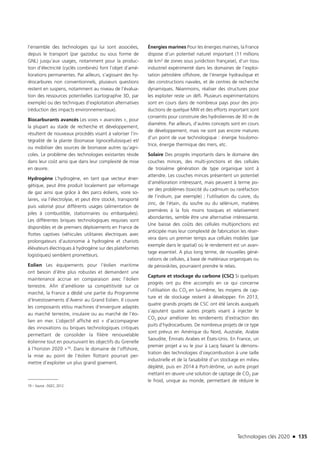 Technologies clés 2020 n 135
l’ensemble des technologies qui lui sont associées,
depuis le transport (par gazoduc ou sous forme de
GNL) jusqu’aux usages, notamment pour la produc-
tion d’électricité (cyclés combinés) font l’objet d’amé-
liorations permanentes. Par ailleurs, s’agissant des hy-
drocarbures non conventionnels, plusieurs questions
restent en suspens, notamment au niveau de l’évalua-
tion des ressources potentielles (cartographie 3D, par
exemple) ou des techniques d’exploitation alternatives
(réduction des impacts environnementaux).
Biocarburants avancés Les voies « avancées », pour
la plupart au stade de recherche et développement,
résultent de nouveaux procédés visant à valoriser l’in-
tégralité de la plante (biomasse lignocellulosique) et/
ou mobiliser des sources de biomasse autres qu’agri-
coles. Le problème des technologies existantes réside
dans leur coût ainsi que dans leur complexité de mise
en œuvre.
Hydrogène L’hydrogène, en tant que vecteur éner-
gétique, peut être produit localement par reformage
de gaz ainsi que grâce à des parcs éoliens, voire so-
laires, via l’électrolyse, et peut être stocké, transporté
puis valorisé pour différents usages (alimentation de
piles à combustible, stationnaires ou embarquées).
Les différentes briques technologiques requises sont
disponibles et de premiers déploiements en France de
flottes captives (véhicules utilitaires électriques avec
prolongateurs d’autonomie à hydrogène et chariots
élévateurs électriques à hydrogène sur des plateformes
logistiques) semblent prometteurs.
Eolien Les équipements pour l’éolien maritime
ont besoin d’être plus robustes et demandent une
maintenance accrue en comparaison avec l’éolien
terrestre. Afin d’améliorer sa compétitivité sur ce
marché, la France a dédié une partie du Programme
d’Investissements d’Avenir au Grand Eolien. Il couvre
les composants et/ou machines d’envergure adaptés
au marché terrestre, insulaire ou au marché de l’éo-
lien en mer. L’objectif affiché est « d’accompagner
des innovations ou briques technologiques critiques
permettant de consolider la filière renouvelable
éolienne tout en poursuivant les objectifs du Grenelle
à l’horizon 2020 »19. Dans le domaine de l’offshore,
la mise au point de l’éolien flottant pourrait per-
mettre d’exploiter un plus grand gisement.
19 – Source : DGEC, 2012.
Énergies marines Pour les énergies marines, la France
dispose d’un potentiel naturel important (11 millions
de km² de zones sous juridiction française), d’un tissu
industriel expérimenté dans les domaines de l’exploi-
tation pétrolière offshore, de l’énergie hydraulique et
des constructions navales, et de centres de recherche
dynamiques. Néanmoins, réaliser des structures pour
les exploiter reste un défi. Plusieurs expérimentations
sont en cours dans de nombreux pays pour des pro-
ductions de quelque MW et des efforts important sont
consentis pour construire des hydroliennes de 30 m de
diamètre. Par ailleurs, d’autres concepts sont en cours
de développement, mais ne sont pas encore matures
d’un point de vue technologique : énergie houlomo-
trice, énergie thermique des mers, etc.
Solaire Des progrès importants dans le domaine des
couches minces, des multi-jonctions et des cellules
de troisième génération de type organique sont à
attendre. Les couches minces présentent un potentiel
d’amélioration intéressant, mais peuvent à terme po-
ser des problèmes (toxicité du cadmium ou raréfaction
de l’indium, par exemple) ; l’utilisation du cuivre, du
zinc, de l’étain, du soufre ou du sélénium, matières
premières à la fois moins toxiques et relativement
abondantes, semble être une alternative intéressante.
Une baisse des coûts des cellules multijonctions est
anticipée mais leur complexité de fabrication les réser-
vera dans un premier temps aux cellules mobiles (par
exemple dans le spatial) où le rendement est un avan-
tage essentiel. A plus long terme, de nouvelles géné-
rations de cellules, à base de matériaux organiques ou
de pérovskites, pourraient prendre le relais.
Capture et stockage du carbone (CSC) Si quelques
progrès ont pu être accomplis en ce qui concerne
l’utilisation du CO2 en lui-même, les moyens de cap-
ture et de stockage restent à développer. Fin 2013,
quatre grands projets de CSC ont été lancés auxquels
s’ajoutent quatre autres projets visant à injecter le
CO2 pour améliorer les rendements d’extraction des
puits d’hydrocarbures. De nombreux projets de ce type
sont prévus en Amérique du Nord, Australie, Arabie
Saoudite, Émirats Arabes et États-Unis. En France, un
premier projet a vu le jour à Lacq faisant la démons-
tration des technologies d’oxycombustion à une taille
industrielle et de la faisabilité d’un stockage en milieu
déplété, puis en 2014 à Port-Jérôme, un autre projet
mettant en œuvre une solution de captage de CO2 par
le froid, unique au monde, permettant de réduire le
TC2020.indd 135 4/28/16 3:47 PM
 