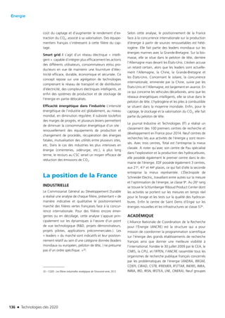 136 n Technologies clés 2020
Énergie
coût du captage et d’augmenter le rendement d’ex-
traction du CO2, associé à sa valorisation. Des équipe-
mentiers français s’intéressent à cette filière du cap-
tage.
Smart grid Il s’agit d’un réseau électrique « intelli-
gent » capable d’intégrer plus efficacement les actions
des différents utilisateurs, consommateurs et/ou pro-
ducteurs en vue de maintenir une fourniture d’élec-
tricité efficace, durable, économique et sécurisée. Ce
concept repose sur une agrégation de technologies
comprenant le réseau de transport et de distribution
d’électricité, des compteurs électriques intelligents, et
enfin des systèmes de production et de stockage de
l’énergie en partie délocalisés.
Efficacité énergétique dans l’industrie L’intensité
énergétique de l’industrie est globalement, au niveau
mondial, en diminution régulière. Il subsiste toutefois
des marges de progrès, et plusieurs leviers permettent
de diminuer la consommation énergétique d’un site :
renouvellement des équipements de production et
changement de procédés, récupération des énergies
fatales, mutualisation des utilités entre plusieurs sites,
etc. Dans le cas des industries les plus intensives en
énergie (cimenteries, sidérurgie, etc.), à plus long
terme, le recours au CSC serait un moyen efficace de
réduction des émissions de CO2.
La position de la France
INDUSTRIELLE
Le Commissariat Général au Développement Durable
a réalisé une analyse de chaque filière, présentant « de
manière indicative et qualitative le positionnement
marché des filières vertes françaises face à la concur-
rence internationale. Pour des filières encore émer-
gentes ou en décollage, cette analyse s’appuie prin-
cipalement sur les dynamiques à l’œuvre d’un point
de vue technologique (RD, projets démonstrateurs,
projets pilotes, applications précommerciales…). Les
« leaders » du marché sont indicatifs et leur position-
nement relatif au sein d’une catégorie donnée (leaders
mondiaux ou européen, peloton de tête,…) ne présume
pas d’un ordre spécifique. »20.
20 – CGDD : Les filières industrielles stratégiques de l’économie verte, 2013.
Selon cette analyse, le positionnement de la France
face à la concurrence internationale sur la production
d’énergie à partir de sources renouvelables est hété-
rogène. Elle fait partie des leaders mondiaux sur les
énergies marines avec la Grande-Bretagne. Sur la bio-
masse, elle se situe dans le peloton de tête, derrière
l’Allemagne mais devant les États-Unis. L’éolien accuse
un retard certain, alors que les leaders sont actuelle-
ment l’Allemagne, la Chine, la Grande-Bretagne et
les États-Unis. Concernant le solaire, la concurrence
internationale, emmenée par la Chine, suivie par les
États-Unis et l’Allemagne, est largement en avance. En
ce qui concerne les véhicules décarbonés, ainsi que les
réseaux énergétiques intelligents, elle se situe dans le
peloton de tête. L’hydrogène et les piles à combustible
se situent dans la moyenne mondiale. Enfin, pour le
captage, le stockage et la valorisation du CO2, elle fait
partie du peloton de tête.
Le journal Industrie et Technologies (IT) a réalisé un
classement des 100 premiers centres de recherche et
développement en France pour 2014. Neuf centres de
recherches liés aux activités de l’énergie y sont recen-
sés. Avec trois centres, Total est l’entreprise la mieux
classée. A noter qu’avec son centre de Pau spécialisé
dans l’exploration et la production des hydrocarbures,
elle possède également le premier centre dans le do-
maine de l’énergie. EDF possède également 3 centres,
aux 21e, 41e et 44e places, ce qui fait d’elle la seconde
entreprise la mieux représentée. L’Électropole de
Schneider Electric, travaillant entre autres sur la mesure
et l’optimisation de l’énergie, se classe 9e. Au 26e rang
se trouve le Schlumberger Riboud Product Center dont
les activités se portent sur les mesures en temps réel
pour le forage et les tests sur la qualité des hydrocar-
bures. Enfin le centre de Saint Denis d’Engie sur les
énergies nouvelles et les infrastructures se classe 57e.
ACADÉMIQUE
L’Alliance Nationale de Coordination de la Recherche
pour l’Énergie (ANCRE) est la structure qui a pour
mission de coordonner la programmation scientifique
sur l’énergie des grands établissements de recherche
français ainsi que donner une meilleure visibilité à
l’international. Fondée le 30 juillet 2009 par le CEA, le
CNRS, la CPU, et l’IFPEN, l’ANCRE rassemble tous les
organismes de recherche publique français concernés
par les problématiques de l’énergie (ANDRA, BRGM,
CDEFI, CIRAD, CSTB, IFREMER, IFSTTAR, INERIS, INRA,
INRIA, IRD, IRSN, IRSTEA, LNE, ONERA). Neuf groupes
TC2020.indd 136 4/28/16 3:47 PM
 