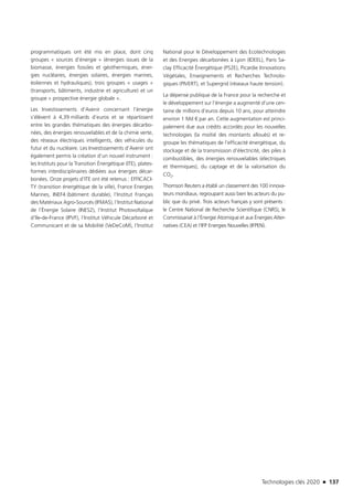 Technologies clés 2020 n 137
programmatiques ont été mis en place, dont cinq
groupes « sources d’énergie » (énergies issues de la
biomasse, énergies fossiles et géothermiques, éner-
gies nucléaires, énergies solaires, énergies marines,
éoliennes et hydrauliques), trois groupes « usages »
(transports, bâtiments, industrie et agriculture) et un
groupe « prospective énergie globale ».
Les Investissements d’Avenir concernant l’énergie
s’élèvent à 4,39 milliards d’euros et se répartissent
entre les grandes thématiques des énergies décarbo-
nées, des énergies renouvelables et de la chimie verte,
des réseaux électriques intelligents, des véhicules du
futur et du nucléaire. Les Investissements d’Avenir ont
également permis la création d’un nouvel instrument :
les Instituts pour la Transition Énergétique (ITE), plates-
formes interdisciplinaires dédiées aux énergies décar-
bonées. Onze projets d’ITE ont été retenus : EFFICACI-
TY (transition énergétique de la ville), France Energies
Marines, INEF4 (bâtiment durable), l’Institut Français
des Matériaux Agro-Sourcés (IFMAS), l’Institut National
de l’Énergie Solaire (INES2), l’Institut Photovoltaïque
d’Ile-de-France (IPVF), l’Institut Véhicule Décarboné et
Communicant et de sa Mobilité (VeDeCoM), l’Institut
National pour le Développement des Ecotechnologies
et des Energies décarbonées à Lyon (IDEEL), Paris Sa-
clay Efficacité Énergétique (PS2E), Picardie Innovations
Végétales, Enseignements et Recherches Technolo-
giques (PIVERT), et Supergrid (réseaux haute tension).
La dépense publique de la France pour la recherche et
le développement sur l’énergie a augmenté d’une cen-
taine de millions d’euros depuis 10 ans, pour atteindre
environ 1 Md € par an. Cette augmentation est princi-
palement due aux crédits accordés pour les nouvelles
technologies (la moitié des montants alloués) et re-
groupe les thématiques de l’efficacité énergétique, du
stockage et de la transmission d’électricité, des piles à
combustibles, des énergies renouvelables (électriques
et thermiques), du captage et de la valorisation du
CO2.
Thomson Reuters a établi un classement des 100 innova-
teurs mondiaux, regroupant aussi bien les acteurs du pu-
blic que du privé. Trois acteurs français y sont présents :
le Centre National de Recherche Scientifique (CNRS), le
Commissariat à l’Énergie Atomique et aux Énergies Alter-
natives (CEA) et l’IFP Energies Nouvelles (IFPEN).
TC2020.indd 137 4/28/16 3:47 PM
 