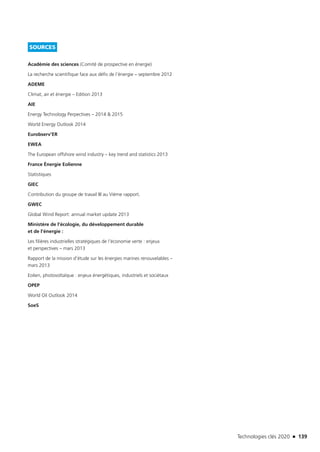 Technologies clés 2020 n 139
SOURCES
Académie des sciences (Comité de prospective en énergie)
La recherche scientifique face aux défis de l’énergie – septembre 2012 
ADEME
Climat, air et énergie – Edition 2013
AIE
Energy Technology Perpectives – 2014  2015
World Energy Outlook 2014
Eurobserv’ER
EWEA
The European offshore wind industry – key trend and statistics 2013
France Énergie Eolienne
Statistiques
GIEC
Contribution du groupe de travail III au Vième rapport.
GWEC
Global Wind Report: annual market update 2013
Ministère de l’écologie, du développement durable
et de l’énergie :
Les filières industrielles stratégiques de l’économie verte : enjeux
et perspectives – mars 2013
Rapport de la mission d’étude sur les énergies marines renouvelables –
mars 2013
Eolien, photovoltaïque : enjeux énergétiques, industriels et sociétaux
OPEP
World Oil Outlook 2014
SoeS
TC2020.indd 139 4/28/16 3:47 PM
 