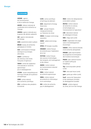 140 n Technologies clés 2020
Énergie
GLOSSAIRE
ADEME : agence
de l’environnement
et de la maîtrise de l’énergie
ANCRE : alliance nationale de
coordination de la recherche sur
l’énergie
ANDRA : agence nationale pour
la gestion des déchets radioactifs
AIE : agence internationale
de l’énergie
ASN : autorité de sûreté nucléaire
BRGM : bureau de recherches
géologiques et minières
CEA : commissariat à l’énergie
atomique et aux énergies
alternatives
CDEFI : conférence
des directeurs des écoles
françaises d’ingénieurs
CIRAD : centre de coopération
internationale en recherche
agronomique
pour le développement
CITEPA : centre interprofessionnel
technique d’études de la pollution
atmosphérique
CNRS : centre national
de la recherche scientifique
CPU : conférence des présidents
d’université
CSTB : centre scientifique
et technique du bâtiment
DOE : department of energy
(États-Unis)
GIEC : groupe d’experts
intergouvernemental
sur l’évolution du climat
EWEA : European wind energy
association
GWEC : global wind energy
council
IFPEN : IFP énergies nouvelles
IFREMER : institut français
de recherche pour l’exploitation
de la mer
IFSTTAR : institut français
des sciences et technologies
des transports, de l’aménagement
et des réseaux
INERIS : institut national
de l’environnement industriel
et des risques
INRA : institut national
de recherche agronomique
INRIA : institut national
de recherche en informatique
et en automatique
IRD : institut de recherche
pour le développement
IRSN : institut de radioprotection
et de sûreté nucléaire
IRSTEA : institut national
de recherche en sciences
et technologies pour
l’environnement et l’agriculture
LNE : laboratoire national
de métrologie et d’essais
MW : méga watt (unité)
OCDE : organisation de coopé­
ration et de développement
économique
ONERA : office national d’études
et de recherches aérospatiales
PIPAME : pôle interministériel
de prospective et d’anticipation
des mutations économiques
PNAEE : plan national d’action
en matière d’efficacité
énergétique
Tep : tonne équivalent pétrole
(unité)
TWh : téra watt heure (unité)
ppm : partie par million (unité)
SoeS : service de l’observation
et des statistiques (ministère
du développement durable)
SRCAE : schéma régional
du climat, de l’air et de l’énergie
TC2020.indd 140 4/28/16 3:47 PM
 