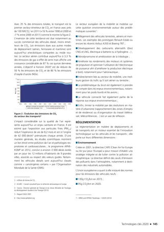 Technologies clés 2020 n 145
Avec 35 % des émissions totales, le transport est le
premier secteur émetteur de CO2 en France avec près
de 130 MtCO2
2 en 2011 (+16 % entre 1990 et 2000 et
-7 % entre 2000 et 2011) comme le montre la figure 2.
L’inversion de cette tendance est due notamment au
succès commercial des véhicules diesel, moins émet-
teurs de CO2. Les émissions dues aux autres modes
de déplacement (aérien, ferroviaire et maritime) sont
aujourd’hui anecdotiques comparées au mode rou-
tier. Le secteur aérien contribue aujourd’hui à 3,3 %
des émissions de gaz à effet de serre mais affiche une
croissance considérable de 87 % ces quinze dernières
années. L’objectif à horizon 20203 est de réduire de
50 % les émissions de CO2 et de 80 % les émissions
d’oxyde d’azote (NOx).
Figure 2 : Évolution des émissions de CO2 
du secteur des transports4
L’impact considérable sur la qualité de l’air repré-
sente aujourd’hui un enjeu sanitaire en France. Il est
estimé que l’exposition aux particules fines (PM2,5)
réduit l’espérance de vie de 8,2 mois et est à l’origine
de 42 000 décès5 prématurés chaque année. D’une
manière générale, les études scientifiques montrent
un lien étroit entre pollution de l’air et pathologies res-
piratoires et cardiovasculaires ; le programme APHE-
KOM6 en 2012, conclut à environ 3 000 décès évités
par an pour les 12 millions d’habitants de 9 grandes
villes, associés au respect des valeurs guides. Notam-
ment les véhicules diesels sont aujourd’hui classés
comme « cancérigènes certains » par l’Organisation
Mondiale de la Santé (OMS).
2 – millions de tonnes de CO2
3 – ACARE – Conseil consultatif pour la recherche aéronautique en Europe.
4 – Source : Direction générale de l’énergie et du climat, Ministère de l’écologie,
du développement durable et de l’énergie (2013)
5 – Rapport IIASA 2005
6 – http://www.aphekom.org
Le secteur européen de la mobilité se mobilise sur
cette question environnementale autour des problé-
matiques suivantes7 :
■■ Allègement des véhicules terrestres, aériens et mari-
times. Les exemples des prototypes Renault Eolab ou
encore les récents Airbus A350 et Boeing 787 ;
■■ Développement des carburants alternatifs ((bio)
CNG et LNG, électrique à batterie ou à hydrogène…) ;
■■ Aérodynamisme et amélioration de la tribologie ;
■■ Améliorer les rendements des moteurs et systèmes
de propulsion et optimiser l’utilisation de l’électronique
de puissance afin d’améliorer la production électrique
à bord, notamment pour l’aéronautique ;
■■ Indirectement liée au vecteur de mobilité, une meil-
leure gestion du trafic qu’il soit aérien ou terrestre ;
■■ La problématique du bruit est également à prendre
en compte dans les enjeux environnementaux, notam-
ment pour les poids lourds et les avions ;
■■ Le véhicule connecté fait également partie de la
réponse aux enjeux environnementaux ;
■■ Enfin, limiter la mobilité par des évolutions en ma-
tière d’urbanisme (rapprochement des zones d’emploi
et de résidence) ou d’organisation du travail (télétra-
vail, téléconférences…) est un axe de réflexion.
RÉGLEMENTATION
La réglementation en matière de déplacements et
de transports est un moteur essentiel de l’innovation
technologique sur les véhicules et les transports ; elle
porte sur leurs différentes dimensions :
■■ Environnement
Créée en 2001, la directive CAFE (Clean Air for Europe
ou Air pur pour l’Europe) a pour mission d’établir une
stratégie intégrée et de lutter contre la pollution at-
mosphérique. La directive définit des seuils d’émission
des polluants dans l’atmosphère, notamment à desti-
nation des industriels automobiles.
L’Union européenne a quant à elle instauré des normes
pour les émissions des véhicules neufs :
■■ 130g CO2/km en 2015 ;
■■ 95g CO2/km en 2020.
7 – SRRIA and ERTRAC Roadmaps – H2020 (2014)
TC2020.indd 145 4/28/16 3:47 PM
 