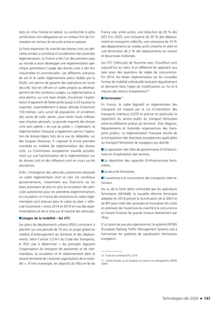 Technologies clés 2020 n 147
tests en choc frontal et latéral. La conformité à cette
certification non-obligatoire est un moteur fort de l’in-
novation en termes de sécurité active et passive.
La forte expansion du marché des drones civils ces der-
nières années a contribué à l’accélération des avancées
règlementaires. La France a été l’un des premiers pays
au monde à avoir développé une règlementation spé-
cifique permettant l’usage des drones civils à des fins
industrielles et commerciales. Les différents scénarios
de vol et le cadre règlementaire précis établis par la
DGAC ont permis de garantir des opérations en toute
sécurité, tout en offrant un cadre propice au dévelop-
pement de très nombreux usages. La réglementation a
ainsi permis, sur une base simple, d’autoriser l’exploi-
tation d’appareils de faible poids (jusqu’à 25 kg pour la
majorité), essentiellement à basse altitude (maximum
150 mètres), sans survol de population, et en-dehors
des zones de trafic aérien, pour éviter toute collision
avec d’autres aéronefs. La grande majorité des drones
civils sont opérés « en vue du pilote ». Cependant, la
réglementation française a également permis l’opéra-
tion de drones légers hors de la vue du télépilote, sur
des longues distances. Il s’agissait là d’une première
mondiale en matière de réglementation des drones
civils. La Commission européenne travaille actuelle-
ment sur une harmonisation de la règlementation sur
les drones civils et des réflexions sont en cours sur les
assurances.
Enfin, l’émergence des véhicules autonomes nécessite
un cadre règlementaire strict et clair. De nombreux
gouvernements, notamment aux États-Unis où les
états autorisent de plus en plus la circulation des véhi-
cules autonomes pour les premières expérimentations
en circulation. En France des évolutions du cadre règle-
mentaires sont prévues dans le cadre du plan « Véhi-
cule Autonome » entre 2014 et 2019 en vue des expé-
rimentations et de la mise sur le marché des véhicules.
■■ Usages de la mobilité – les VTC
Les plans de déplacements urbains (PDU) consistent à
planifier sur une période de 10 ans un projet global en
matière d’aménagement du territoire et des déplace-
ments. Selon l’article 1214-1 du Code des Transports,
le PDU vise à déterminer « les principes régissant
l’organisation du transport de personnes et de mar-
chandises, la circulation et le stationnement dans le
ressort territorial de l’autorité organisatrice de la mobi-
lité ». À titre d’exemple, les objectifs du PDU en Ile de
France vise, entre autres, une réduction de 20 % des
GES d’ici 2020, une croissance de 20 % des déplace-
ments en transports collectifs, une croissance de 10 %
des déplacements en modes actifs (marche et vélo) et
une diminution de 2 % des déplacements en voiture
et deux-roues motorisés.
Les VTC (Véhicules de Tourisme avec Chauffeur) sont
aujourd’hui au cœur d’un différend les opposant aux
taxis pour des questions de règles de concurrence.
Fin 2014, les textes réglementaires sur les nouvelles
formes de mobilité individuelle évoluent régulièrement
et devraient faire l’objet de modifications au fur et à
mesure des retours d’expérience10.
■■ Ferroviaire11
En France, le cadre législatif et règlementaire des
transports est imposé par la Loi d’orientation des
transports intérieurs (LOTI) et précise en particulier la
répartition du service public du transport ferroviaire
entre les différents acteurs du territoire : État, Régions,
Départements et Autorités organisatrices des trans-
ports publics. La règlementation française résulte de
la transposition des directives européennes applicables
au transport ferroviaire de voyageurs qui aborde :
■■ La séparation des rôles de gestionnaires d’infrastruc-
tures et d’exploitation des services,
■■ La répartition des capacités d’infrastructures ferro-
viaires,
■■ La sécurité ferroviaire,
■■ L’ouverture à la concurrence des transports interna-
tionaux.
Au vu de la forte dette contractée par les opérateurs
ferroviaires (44 Md€), la nouvelle réforme ferroviaire
adoptée en 2014 prévoit la réunification de la SNCF et
de RFF pour créer des synergies et mutualiser les coûts
en prévision de l’ouverture du marché à la concurrence
en faisant financer les grands travaux directement par
l’État.
D’un point de vue plus opérationnel, le système ERTMS
(European Railway Traffic Management System) vise à
harmoniser les systèmes de signalisation ferroviaires
européens.
10 – Étude de cas Allocab (VTC), 2014
11 – Service d’études sur les transports, les routes et les aménagements, MEDDE
(2009)
TC2020.indd 147 4/28/16 3:47 PM
 