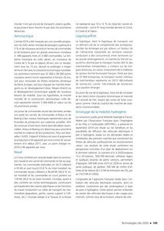 Technologies clés 2020 n 149
monde n’ont pas encore de transports urbains guidés,
et pourraient donc franchir le pas dans les prochaines
décennies.
Aéronautique
L’année 2014 a été marquée par une nouvelle progres-
sion du trafic aérien mondial de passagers supérieure à
5 % et de nouveaux records en termes de commandes
et de livraisons pour les grands avionneurs mondiaux
(1 490 appareils livrés et 3 680 commandés). La ten-
dance historique du trafic aérien, en croissance de
l’ordre de 5 % par an depuis 30 ans, soit un double-
ment tous les 15 ans, devrait se prolonger à moyen
terme en lien avec la croissance économique mondiale.
Les avionneurs estiment que 32 000 à 38 000 avions
nouveaux seront mis en exploitation à horizon 20 ans,
soit pour renouveler les flottes existantes (Amérique
du Nord, Europe), soit pour équiper les marchés émer-
gents ou en développement (Asie, Moyen-Orient) où
le développement économique appelle de nouveaux
besoins de mobilité. Sous ces hypothèses, le marché
mondial de la construction aéronautique civile de-
vrait représenter environ 5 000 Md$ en valeur sur les
20 prochaines années.
Les prises de commandes record des dernières années
ont porté les carnets de commandes d’Airbus et de
Boeing à des niveaux historiques représentant plus de
8 années de production aux cadences actuelles. Afin
de continuer à livrer leurs clients dans des délais raison-
nables, Airbus et Boeing ont désormais pour priorité la
montée en cadence de leur production. Pour son best-
seller, l’A320, l’objectif d’Airbus est ainsi d’augmenter
la production à 50 appareils par mois contre 42 actuel-
lement d’ici début 2017, avec un point d’étape mi-
2016 à 46 appareils par mois.
Naval
La Chine conforte son rang de leader dans la construc-
tion navale et son carnet de commande ne fait qu’aug-
menter. Les commandes exécutées en 2013 s’élèvent
à 35 Mt en port lourd (37,8 % du total mondial), les
commandes reçues s’élèvent à 46,44 Mt (46,4 % to-
tal mondial) et les commandes en cours portent sur
118 Mt (45,4 % du total mondial). L’Europe, quant à
elle, conforte ses niches technologiques, construisant
principalement des navires spécifiques où les fonctions
de travail l’emportent sur celles de transport de mar-
chandises (paquebots, yachts, navires support à l’off-
shore, etc.). L’Europe élargie à la Turquie et la Russie
ne représente que 10 à 12 % du total des navires en
commande – soit le 4e rang mondial derrière la Chine,
la Corée et le Japon.
Logistique/Fret
La logistique, dont la logistique de transport, est
un élément clé de la compétitivité des entreprises.
Faciliter les échanges est par ailleurs un facteur clé
de l’attractivité industrielle du territoire national,
conduisant à des concurrences entre territoires sur
les grands aménagements. Le marché du fret est au-
jourd’hui dominé par le transport routier (83 % des
marchandises transportées), y compris sur les lon-
gues distances, en raison notamment de la faiblesse
du secteur du fret ferroviaire français. Porté par plus
de 37 000 entreprises, le transport routier intérieur
de marchandises représente en 2013 188 milliards
de tonnes.km, contre 100 milliards de tonnes.km
sous pavillon étranger.
Du point de vue de la logistique, force est de constater
le lien direct entre croissance économique et intensité
de l’activité de fret, faisant des zones de forte crois-
sance comme l’Asie du Sud-Est des marchés de crois-
sance incontournables.
Amorçage de la mobilité hydrogène
Le consortium public-privé Mobilité Hydrogène France,
fédéré par l’Association Française pour l’Hydrogène
et les Piles à Combustible (AFHYPAC), a présenté en
septembre 2014 une étude sur les bénéfices et les
possibilités de diffusion des véhicules électriques à
pile à hydrogène, basée sur les demandes réelles et
immédiates des premiers marchés que constituent les
flottes de véhicules professionnels en environnement
urbain. Les résultats de cette étude confortent les
perspectives concrètes d’un plan de déploiement sur
le territoire national. Le scenario d’ici à 2020 propose
15 à 20 stations, 500-700 véhicules utilitaires légers
et quelques dizaines de petits camions, permettant
d’épargner 500 M€ entre 2015 et 2030 en terme de
santé publique, de générer 700 M€ de chiffre d’af-
faires et de réduire de 1,2 Mt les émissions de CO2 par
an (10,5 Mt en 2050).
L’originalité de l’approche française réside dans l’uti-
lisation des véhicules électriques existants, dont on
améliore l’autonomie par des prolongateurs à base
de piles à hydrogène. Cette option permet d’étendre
les ventes des véhicules électriques à des usages plus
intensifs, comme ceux de la livraison urbaine de colis.
TC2020.indd 149 4/28/16 3:47 PM
 