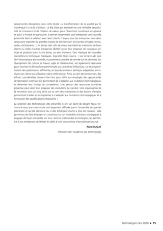 Technologies clés 2020 n 15
opportunités décryptées dans cette étude. La transformation de la société par le
numérique l’y incite d’ailleurs. Le Big Data par exemple est une véritable opportu-
nité de croissance et de création de valeur, pour l’économie numérique en général
et pour la France en particulier. Il permet notamment aux entreprises une nouvelle
proximité dans la relation avec leurs clients. L’enjeu pour les entreprises sera alors
de pouvoir exploiter de grandes masses de données non structurées (images, textes,
audio, clickstreams…) en temps réel, afin de mieux connaître les intentions de leurs
clients ou celles d’autres entreprises (B2B2C) pour leur proposer de nouveaux ser-
vices et produits dont ils ont envie, au bon moment. Ceci implique de nouvelles
compétences techniques (hardware, logicielle Open source…) car la façon de faire
de l’informatique est nouvelle, massivement parallèle et centrée sur les données. Un
changement de culture de travail, agile et collaborative, est également nécessaire
pour favoriser la démarche expérimentale qui caractérise le Big Data, car la program-
mation des systèmes est différente, en boucle fermée et de façon adaptative, en in-
cluant ses clients ou utilisateurs dans cette boucle. Ainsi, au sein des entreprises, des
efforts considérables doivent être faits pour offrir aux employés des opportunités
de formation continue leur permettant de s’adapter aux mutations technologiques
et d’étendre leur champ de compétence. Une gestion des ressources humaines
proactive peut alors leur proposer des évolutions de carrière. Une organisation de
la formation tout au long de la vie au sein des entreprises et des bassins d’emploi
permettrait d’aider les écosystèmes à s’adapter aux mutations technologiques et à
l’évolution des qualifications nécessaires »
La sélection des technologies clés présentée ici est un point de départ. Nous for-
mons le vœu que cette étude soit largement diffusée parmi l’ensemble des parties
prenantes et qu’elle donnera lieu à des échanges nourris à tous les niveaux : cela
permettra de faire émerger un consensus sur un ensemble d’actions stratégiques à
engager de façon concertée par tous. Ainsi la maîtrise des technologies clés permet-
tra à nos entreprises de relever les défis d’une concurrence internationale accrue.
Alain BUGAT
Président de l’Académie des technologies
TC2020.indd 15 4/28/16 3:46 PM
 