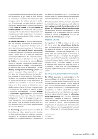 Technologies clés 2020 n 151
notamment les engagements internationaux de réduc-
tion des émissions de gaz à effet de serre, poussent
les constructeurs à réinventer les motorisations et la
conception même des véhicules afin de s’y confor-
mer. On peut citer par exemple en réponse à cet enjeu
l’allègement des véhicules et l’utilisation de matériaux
comme la fibre de carbone ou encore les chaînes de
traction hybrides. La mobilité verte est aujourd’hui
un catalyseur de nouvelles alliances et partenariats RD
entre donneurs d’ordre, équipementiers et chercheurs,
à l’image de Renault et Bolloré, BMW et Daimler ou
encore Nissan et Ford…
Le véhicule électrique est aussi un chantier impor-
tant. Les nouvelles technologies de motorisations,
de stockage et de conversion d’énergie sont au
cœur des activités des industriels de l’automobile.
Les moteurs électriques à aimants permanents
par exemple équipent la plupart des véhicules élec-
triques. Compte tenu de la rareté des terres rares
nécessaires à la fabrication des aimants du moteur,
certains constructeurs optent pour le moteur à ro-
tor bobiné. La technologie de batteries lithium
répond au mieux aux enjeux du véhicule électrique :
capacité volumique de stockage chimique de l’éner-
gie, limitation des risques de détérioration. Les BMS
(Battery Management/Monitoring System) sont
aussi un composant critique des systèmes – aussi
bien pour les véhicules électriques qu’hybrides –
pour prolonger la vie de la batterie en protégeant
les cellules et la batterie des défaillances, déclencher
les actions nécessaires en cas de détérioration de
la batterie ou des cellules et assurer la traçabilité
lors de la vie de la batterie. Le déploiement accru
des bornes de recharge électrique et des politiques
d’incitation sont des moteurs du marché, et objets
d’innovations technologiques. L’utilisation de piles
à combustibles (hydrogène) dans le champ de la
mobilité (voitures, mais aussi véhicules industriels)
fait également l’objet de développements promet-
teurs. Toyota a ainsi commercialisé en 2015 un véhi-
cule basé sur cette technologie, la Mirai, et la plu-
part des constructeurs poursuivent des programmes
de RD sur le domaine.
Le downsizing, qui consiste à diminuer la taille de
la cylindrée sans réduire ses performances constitue
un réel enjeu économique mais également environne-
mental pour les constructeurs automobiles. Renault a
lancé en 2014 un premier moteur 1,6 l diesel bi-turbo
qui délivre une puissance de 160 ch18 et un couple mo-
teur de 380 N.m19, dont les performances permettent
de diminuer les émissions de CO2 de près de 25 %.
Enfin, les acteurs des filières du transport se penchent
sur la problématique de la seconde vie de la batterie et
son recyclage comme le démantèlement et le trai-
tement des cellules de la batterie endommagée.
Des alternatives au lithium sont également en déve-
loppement au cas où la ressource viendrait à manquer
comme les batteries au magnésium ou autour des
enzymes de la biomasse par exemple.
Mobilité urbaine
Concept datant de 2005, on retrouve de plus en plus
(57 %) de projets Bus à Haut Niveau de Service
dans le troisième appel à projets de transports collec-
tifs porté par le Ministère en charge de l’Écologie, du
Développement Durable et de l’Énergie (MEDDE). À
cheval entre le bus en site propre et le tramway, ce
bus amélioré circule sur voie propre (TCSP) et garan-
tit donc une circulation fluide et des temps d’attentes
réduits. L’intégration des technologies et services télé-
matiques comme l’information voyageurs ou encore
la billettique sont aujourd’hui gages de confort et
d’innovation. Le BHNS serait une solution idéale pour
les petites agglomérations où le tramway ne peut être
déployé.
Le véhicule autonome et communicant
Le véhicule autonome et communicant, qui fait
partie des 34 plans de la NFI, est aujourd’hui un mo-
teur de l’innovation dans la filière automobile avec une
commercialisation des premiers modèles annoncée
pour 2020 par les acteurs français (Renault Next Two
par exemple) et internationaux. Outre les technologies
d’assistance à la conduite (ADAS) telles que l’assis-
tance au stationnement, la multiplication des capteurs
(caméras, radars) et les technologies de télématique
et services connectés (GPS connectés, téléphonie,
multimédia), l’innovation se focalise sur l’autonomi-
sation des véhicules : autonomie de la prise de déci-
sion, actionneurs, capteurs… dans une problématique
d’optimisation de coût, de sécurité, d’interaction entre
mobiles, mais aussi avec les usagers (piétons, conduc-
teurs…). À l’exemple du véhicule de Google, la voiture
18 – Chevaux
19 – Newton.mètre
TC2020.indd 151 4/28/16 3:47 PM
 
