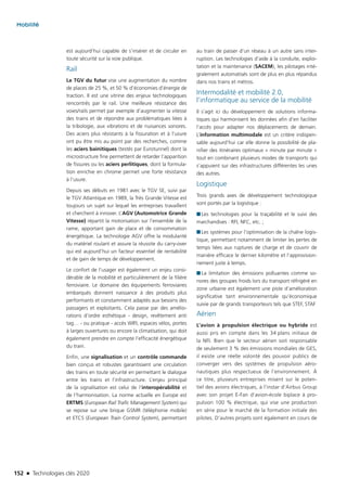 152 n Technologies clés 2020
Mobilité
est aujourd’hui capable de s’insérer et de circuler en
toute sécurité sur la voie publique.
Rail
Le TGV du futur vise une augmentation du nombre
de places de 25 %, et 50 % d’économies d’énergie de
traction. Il est une vitrine des enjeux technologiques
rencontrés par le rail. Une meilleure résistance des
voies/rails permet par exemple d’augmenter la vitesse
des trains et de répondre aux problématiques liées à
la tribologie, aux vibrations et de nuisances sonores.
Des aciers plus résistants à la fissuration et à l’usure
ont pu être mis au point par des recherches, comme
les aciers bainitiques (testés par Eurotunnel) dont la
microstructure fine permettent de retarder l’apparition
de fissures ou les aciers perlitiques, dont la formula-
tion enrichie en chrome permet une forte résistance
à l’usure.
Depuis ses débuts en 1981 avec le TGV SE, suivi par
le TGV Atlantique en 1989, la Très Grande Vitesse est
toujours un sujet sur lequel les entreprises travaillent
et cherchent à innover. L’AGV (Automotrice Grande
Vitesse) répartit la motorisation sur l’ensemble de la
rame, apportant gain de place et de consommation
énergétique. La technologie AGV offre la modularité
du matériel roulant et assure la réussite du carry-over
qui est aujourd’hui un facteur essentiel de rentabilité
et de gain de temps de développement.
Le confort de l’usager est également un enjeu consi-
dérable de la mobilité et particulièrement de la filière
ferroviaire. Le domaine des équipements ferroviaires
embarqués donnent naissance à des produits plus
performants et constamment adaptés aux besoins des
passagers et exploitants. Cela passe par des amélio-
rations d’ordre esthétique - design, revêtement anti
tag… - ou pratique - accès WIFI, espaces vélos, portes
à larges ouvertures ou encore la climatisation, qui doit
également prendre en compte l’efficacité énergétique
du train.
Enfin, une signalisation et un contrôle commande
bien conçus et robustes garantissent une circulation
des trains en toute sécurité en permettant le dialogue
entre les trains et l’infrastructure. L’enjeu principal
de la signalisation est celui de l’interopérabilité et
de l’harmonisation. La norme actuelle en Europe est
ERTMS (European Rail Trafic Management System) qui
se repose sur une brique GSMR (téléphonie mobile)
et ETCS (European Train Control System), permettant
au train de passer d’un réseau à un autre sans inter-
ruption. Les technologies d’aide à la conduite, exploi-
tation et la maintenance (SACEM), les pilotages inté-
gralement automatisés sont de plus en plus répandus
dans nos trains et métros.
Intermodalité et mobilité 2.0,
l’informatique au service de la mobilité
Il s’agit ici du développement de solutions informa-
tiques qui harmonisent les données afin d’en faciliter
l’accès pour adapter nos déplacements de demain.
L’information multimodale est un critère indispen-
sable aujourd’hui car elle donne la possibilité de pla-
nifier des itinéraires optimaux « minute par minute »
tout en combinant plusieurs modes de transports qui
s’appuient sur des infrastructures différentes les unes
des autres.
Logistique
Trois grands axes de développement technologique
sont portés par la logistique :
■■ Les technologies pour la traçabilité et le suivi des
marchandises : RFI, NFC, etc. ;
■■ Les systèmes pour l’optimisation de la chaîne logis-
tique, permettant notamment de limiter les pertes de
temps liées aux ruptures de charge et de couvrir de
manière efficace le dernier kilomètre et l’approvision-
nement juste à temps.
■■ La limitation des émissions polluantes comme so-
nores des groupes froids lors du transport réfrigéré en
zone urbaine est également une piste d’amélioration
significative tant environnementale qu’économique
suivie par de grands transporteurs tels que STEF, STAF…
Aérien
L’avion à propulsion électrique ou hybride est
aussi pris en compte dans les 34 plans initiaux de
la NFI. Bien que le secteur aérien soit responsable
de seulement 3 % des émissions mondiales de GES,
il existe une réelle volonté des pouvoir publics de
converger vers des systèmes de propulsion aéro-
nautiques plus respectueux de l’environnement. À
ce titre, plusieurs entreprises misent sur le poten-
tiel des avions électriques, à l’instar d’Airbus Group
avec son projet E-Fan d’avion-école biplace à pro-
pulsion 100 % électrique, qui vise une production
en série pour le marché de la formation initiale des
pilotes. D’autres projets sont également en cours de
TC2020.indd 152 4/28/16 3:47 PM
 