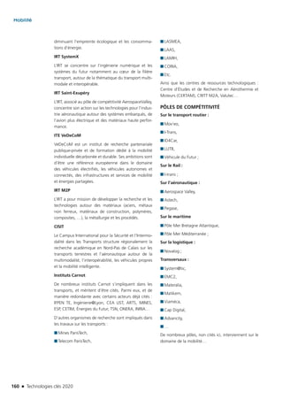 160 n Technologies clés 2020
Mobilité
diminuant l’empreinte écologique et les consomma-
tions d’énergie.
IRT SystemX
L’IRT se concentre sur l’ingénierie numérique et les
systèmes du futur notamment au cœur de la filière
transport, autour de la thématique du transport multi-
modale et interopérable.
IRT Saint-Exupéry
L’IRT, associé au pôle de compétitivité AerospaceValley,
concentre son action sur les technologies pour l’indus-
trie aéronautique autour des systèmes embarqués, de
l’avion plus électrique et des matériaux haute perfor-
mance.
ITE VeDeCoM
VeDeCoM est un institut de recherche partenariale
publique-privée et de formation dédié à la mobilité
individuelle décarbonée et durable. Ses ambitions sont
d’être une référence européenne dans le domaine
des véhicules électrifiés, les véhicules autonomes et
connectés, des infrastructures et services de mobilité
et énergies partagées.
IRT M2P
L’IRT a pour mission de développer la recherche et les
technologies autour des matériaux (aciers, métaux
non ferreux, matériaux de construction, polymères,
composites, …), la métallurgie et les procédés.
CISIT
Le Campus International pour la Sécurité et l’Intermo-
dalité dans les Transports structure régionalement la
recherche académique en Nord-Pas de Calais sur les
transports terrestres et l’aéronautique autour de la
multimodalité, l’interopérabilité, les véhicules propres
et la mobilité intelligente.
Instituts Carnot
De nombreux instituts Carnot s’impliquent dans les
transports, et méritent d’être cités. Parmi eux, et de
manière redondante avec certains acteurs déjà cités :
IFPEN TE, Ingénierie@Lyon, CEA LIST, ARTS, MINES,
ESP, CETIM, Énergies du Futur, TSN, ONERA, INRIA…
D’autres organismes de recherche sont impliqués dans
les travaux sur les transports :
■■ Mines ParisTech,
■■ Telecom ParisTech,
■■ LASMEA,
■■ LAAS,
■■ LAMIH,
■■ CORIA,
■■ Etc.
Ainsi que les centres de ressources technologiques :
Centre d’Études et de Recherche en Aérothermie et
Moteurs (CERTAM), CRITT M2A, Valutec…
PÔLES DE COMPÉTITIVITÉ
Sur le transport routier :
■■ Mov’eo,
■■ I-Trans,
■■ ID4Car,
■■ LUTB,
■■ Véhicule du Futur ;
Sur le Rail :
■■ I-trans ;
Sur l’aéronautique :
■■ Aerospace Valley,
■■ Astech,
■■ Pegase,
Sur le maritime
■■ Pôle Mer Bretagne Atlantique,
■■ Pôle Mer Méditerranée ;
Sur la logistique :
■■ Novalog ;
Transversaux :
■■ System@tic,
■■ EMC2,
■■ Materalia,
■■ Matikem,
■■ Viaméca,
■■ Cap Digital,
■■ Advancity,
■■ …
De nombreux pôles, non cités ici, interviennent sur le
domaine de la mobilité…
TC2020.indd 160 4/28/16 3:47 PM
 