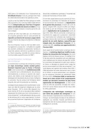 Technologies clés 2020 n 169
2022 grâce à la mobilisation d’un investissement de
20 milliards d’euros en dix ans, partagé entre l’Etat,
les collectivités territoriales et les opérateurs privés.
L’accès au très haut débit fixe (fibre optique) et mobile
(4G) aujourd’hui, et à l’ultra haut débit mobile demain
(5G) est indispensable pour faire face à l’augmen-
tation considérable des besoins en débit et à l’ap-
parition d’usages et besoins innovants que la 4G a du
mal à intégrer.
L’arrivée de l’ultra haut débit par une infrastructure
de cinquième génération doit en outre permettre de
répondre aux besoins de nouveaux usages clients
tels que l’Internet des Objets et le Machine to Machine
(M2M).
Pour les entreprises, l’accès au très haut débit consti-
tue également un enjeu fort : la fluidité et la rapidité
des transferts améliorera la productivité, facilitera le
travail des salariés à domicile et accélèrera le recours
au Cloud computing, ensemble de services devenus
incontournables aujourd’hui pour les PME12.
La transformation numérique
des entreprises
La transformation numérique des entreprises constitue
un enjeu économique comme sociétal particu-
lièrement important pour la France à l’horizon
2020. Cette transformation est multidimensionnelle
et comprend tant la dématérialisation des processus
internes/externes, la remise en question des organi-
sations, des métiers et des habitudes de travail et le
développement de produits de plus en plus intelligents
et connectés. Tous les secteurs de l’entreprise seront
impactés, des outils de production au marketing.
Les étapes les plus basiques de la transformation numé-
rique sont déjà très largement intégrées par les entre-
prises françaises : 99 % d’entre elles disposent d’un
accès internet, 65 % ont un site web et elles mobilisent
massivement les emails pour leurs communications in-
ternes et externes13. La dématérialisation des documents
et des processus est un autre usage répandu. Ce procé-
dé, qui permet d’optimiser l’organisation de l’entreprise,
12 – Les enjeux des infrastructures de 5ème génération sont étudiés de manière
plus approfondie dans la fiche Technologie Clé « Infrastructures de 5ème géné-
ration »
13 – Du rattrapage à la transformation, L’aventure numérique, une chance pour la
France, Étude de Roland Berger Strategy Consultants en collaboration avec Cap-
digital, Septembre 2014.
devrait être complétement généralisé à l’ensemble des
secteurs de l’économie à l’horizon 2020.
Ce sont des usages beaucoup plus avancés qui trans-
formeront en profondeur les habitudes de travail et
le fonctionnement de l’entreprise. La digitalisation
de la gestion des processus, à travers des outils de
gestion intégrée (ERP), requiert en effet une intégra-
tion totale au sein de l’entreprise. Il en va de même
pour la digitalisation de la production (outils de
type CAO, DAO, PAO et commande numérique) qui
transforme les usages de la production industrielle
par l’optimisation de l’utilisation des matériaux et le
pilotage à distance des machines-outils. Le dévelop-
pement de ces outils digitaux, aujourd’hui peu
intégrés dans les entreprises françaises (33 %
utilisent des ERP), constitue une opportunité clé à
l’horizon 2020.
Autre aspect de la transformation numérique des en-
treprises, le marketing digital qui modifie en pro-
fondeur les interactions de l’entreprise. Des outils
digitaux comme les réseaux sociaux, l’e-mailing, le tra-
fic de sites web et les newsletters sont ainsi déjà large-
ment mobilisés pour les relations de type B2C et B2B.
Le e-commerce est également en plein essor même si
en France un décalage est observé entre l’usage fait
par les consommateurs et l’offre des entreprises14. Les
outils digitaux de la gestion de la relation client (GRC /
CRM) permettent de traiter directement avec le client
en lui offrant un service personnalisé. Leur utilisation
par les entreprises françaises est relativement faible
(27 % en 2013). À l’horizon 2020, ce sont les évo-
lutions de la data sociale et les comportements
mobiles qui devraient constituer les plus fortes
opportunités de développement. La data sociale
ouvre en effet des possibilités d’analyse des interac-
tions C2C via les réseaux sociaux afin de mieux cibler
les offres publicitaires.
L’intégration des technologies numériques au
sein même des produits des entreprises est une
autre dimension importante de la transformation nu-
mérique. Les technologies d’analyse et de prédictions
appliquées aux données massives permettront par
exemple de créer de nouveaux produits, toujours plus
intelligents et connectés.
14 – En 2013, 11 % des entreprises françaises vendent en ligne alors que 59 %
des particuliers achètent en ligne. Commission européenne, Digital Agenda Score-
board 2014 - France
TC2020.indd 169 4/28/16 3:47 PM
 