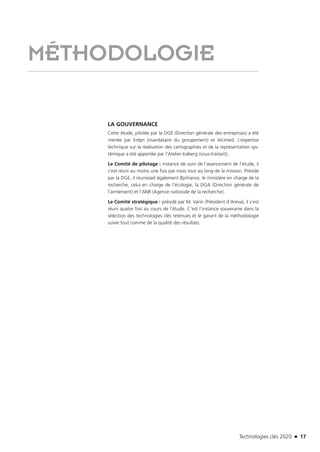Technologies clés 2020 n 17
MÉTHODOLOGIE
LA GOUVERNANCE
Cette étude, pilotée par la DGE (Direction générale des entreprises) a été
menée par Erdyn (mandataire du groupement) et Alcimed. L’expertise
technique sur la réalisation des cartographies et de la représentation sys-
témique a été apportée par l’Atelier Iceberg (sous-traitant).
Le Comité de pilotage : instance de suivi de l’avancement de l’étude, il
s’est réuni au moins une fois par mois tout au long de la mission. Présidé
par la DGE, il réunissait également Bpifrance, le ministère en charge de la
recherche, celui en charge de l’écologie, la DGA (Direction générale de
l’armement) et l’ANR (Agence nationale de la recherche).
Le Comité stratégique : présidé par M. Varin (Président d’Areva), il s’est
réuni quatre fois au cours de l’étude. C’est l’instance souveraine dans la
sélection des technologies clés retenues et le garant de la méthodologie
suivie tout comme de la qualité des résultats.
TC2020.indd 17 4/28/16 3:46 PM
 