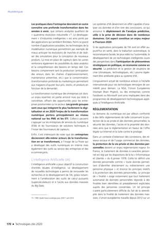 170 n Technologies clés 2020
Numérique
Les pratiques dans l’entreprise devraient en outre
connaître une profonde transformation dans les
années à venir, que certains analystes qualifient de
« quatrième révolution industrielle »15. Le développe-
ment « d’industries intelligentes » est ainsi porté par
des applications qui semblent illimitées. Parmi ce grand
nombre d’applications possibles, les technologies de la
modélisation numérique permettront par exemple de
mieux anticiper les évolutions de marchés et de réali-
ser des simulations pour la conception de nouveaux
produits. La mise en place de capteurs dans les usines
renforcera également les possibilités du data analytics
et la compréhension des besoins en temps réel. Ces
besoins comprennent tant la production (anticipation
des erreurs dans les chaînes d’approvisionnement,
maintenance préventive, etc.) que la consommation
(transformation profonde du marketing en permettant
aux magasins d’ajuster leur prix, stocks, et produits en
fonction de la demande).
La transformation numérique des entreprises est donc
un enjeu essentiel, en partie amorcé mais qui reste à
concrétiser, offrant des opportunités pour les entre-
prises positionnées sur le secteur. Les grands groupes
sont ceux qui intègrent le plus facilement la digi-
talisation et en 2020 l’enjeu de la transformation
numérique portera principalement au niveau
national sur les PME et les ETI. Celles-ci peuvent
s’appuyer sur les entreprises de services du numérique
(ESN) et les fournisseurs de solutions techniques à
l’instar des fournisseurs de capteurs.
Enfin, il est intéressant de noter que des entreprises
deviennent elle-même acteurs de la transforma-
tion en se transformant, à l’image de La Poste qui
a développé des outils numériques en interne mais
également des outils au service des entreprises et des
e-commerçants.
L’intelligence Artificielle (IA)
L’intelligence artificielle a pour objectif la construction
d’entités douées d’intelligence. Le développement
de nouvelles technologies a permis de renouveler les
recherches et le développement de l’IA, grâce notam-
ment à l’amélioration des outils de calcul puissants
(supercalculateurs) et à l’accès aux données massives
du Big Data.
15 – FIRIP, Quelle France numérique pour 2020 ?, avril 2014
Les systèmes d’IA deviennent en effet capables d’ana-
lyser ces données et d’en tirer des conclusions, ce qui
annonce le déploiement de l’analyse prédictive,
utile à la prise de décision dans de nombreux
domaines. Cet aspect constitue un enjeu majeur
à l’horizon 2020.
Si les applications principales de l’IA sont en effet au-
jourd’hui en santé, dans la traduction automatique, la
reconnaissance faciale, les jeux vidéo ou l’automobile, le
développement de ces technologies intelligentes ouvre
des perspectives dans l’anticipation de phénomènes
stratégiques en politique, en économie comme en
sécurité. La prédiction et la gestion de situations de
crise (climatiques, technologiques, etc.) pourra égale-
ment être améliorée grâce au système d’IA.
L’engouement actuel de nombreux acteurs à l’échelle
internationale pour ces technologies témoigne de son
intérêt pour demain. La NSA, l’Union Européenne
(Humain Brain Project), ou des entreprises comme
Facebook ou Microsoft sont ainsi impliquées dans des
programmes de développement technologiques appli-
qués à l’Intelligence Artificielle.
RÉGLEMENTATION
Le domaine du numérique est par ailleurs confronté
à des défis réglementaires de taille concernant la pro-
tection de la vie privée et des données personnelles, la
sécurité des données, l’accès et la propriété des don-
nées ainsi que la réglementation en faveur de l’offre
légale sur Internet et la lutte contre le piratage.
Dans un contexte d’extension des connexions, des ré-
seaux sociaux et de l’usage commercial des données,
la protection de la vie privée et des données per-
sonnelles devient un enjeu réglementaire majeur. En
France, le traitement de données à caractère person-
nel est régi par les dispositions de la loi « Informatique
et Libertés » du 6 janvier 1978. Cette loi définit une
donnée personnelle comme « toute donnée permet-
tant d’identifier directement ou indirectement une
personne physique » et énonce les principes relatifs
à la protection des données personnelles. Le principe
de « finalité » exige notamment que tout traitement
automatisé de données personnelles réponde à des
finalités bien identifiées et préalablement explicitées
auprès des personnes concernées. Un tel principe
s’avère particulièrement difficile du fait de la sérendi-
pité dans la finalité de traitement des données mas-
sives. L’Union européenne travaille depuis 2012 sur un
TC2020.indd 170 4/28/16 3:47 PM
 