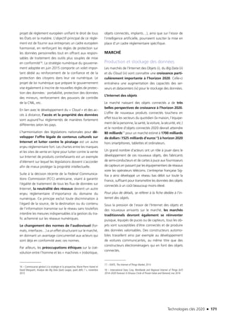 Technologies clés 2020 n 171
projet de règlement européen unifiant le droit de tous
les États en la matière. L’objectif principal de ce règle-
ment est de fournir aux entreprises un cadre européen
harmonisé, en renforçant les règles de protection sur
les données personnelles tout en offrant aux respon-
sables de traitement des outils plus souples de mise
en conformité16. La stratégie numérique du gouverne-
ment adoptée en juin 2015 comporte un volet impor-
tant dédié au renforcement de la confiance et de la
protection des citoyens dans leur vie numérique. Le
projet de loi numérique que prépare le gouvernement
vise également à inscrire de nouvelles règles de protec-
tion des données : portabilité, protection des données
des mineurs, renforcement des pouvoirs de contrôle
de la CNIL, etc.
En lien avec le développement du « Cloud » et des ac-
cès à distance, l’accès et la propriété des données
sont aujourd’hui règlementés de manières fortement
différentes selon les pays.
L’harmonisation des législations nationales pour dé-
velopper l’offre légale de contenus culturels sur
Internet et lutter contre le piratage est un autre
enjeu réglementaire fort. Les chartes entre les marques
et les sites de vente en ligne pour lutter contre la vente
sur Internet de produits contrefaisants est un exemple
d’élément sur lequel les législations doivent s’accorder
afin de mieux protéger la propriété intellectuelle.
Suite à la décision récente de la Federal Communica-
tions Commission (FCC) américaine, visant à garantir
l’égalité de traitement de tous les flux de données sur
Internet, la neutralité des réseaux devient un autre
enjeu règlementaire d’importance du domaine du
numérique. Ce principe exclut toute discrimination à
l’égard de la source, de la destination ou du contenu
de l’information transmise sur le réseau sans toutefois
interdire les mesures indispensables à la gestion du tra-
fic acheminé sur les réseaux numériques.
Le changement des normes de l’audiovisuel (for-
mats, interfaces…) a un effet structurant sur le marché,
en donnant un avantage concurrentiel aux acteurs qui
sont déjà en conformité avec ces normes.
Par ailleurs, les préoccupations éthiques sur la coé-
volution entre l’homme et les « machines » (robotique,
16 – Commissariat général à la stratégie et la prospective, Marie-Pierre Hamel et
David Marguerit, Analyse des Big Data Quels usages, quels défis ? », novembre
2013 
objets connectés, implants…), ainsi que sur l’essor de
l’intelligence artificielle, pourraient susciter la mise en
place d’un cadre réglementaire spécifique.
MARCHÉ
Production et stockage des données
Les marchés de l’Internet des Objets (i), du Big Data (ii)
et du Cloud (iii) vont connaître une croissance parti-
culièrement importante à l’horizon 2020. Celle-ci
entraînera une augmentation des capacités des ser-
veurs et datacenters (iv) pour le stockage des données.
L’Internet des objets
Le marché naissant des objets connectés a de très
belles perspectives de croissance à l’horizon 2020.
L’offre de nouveaux produits connectés touchera en
effet tous les secteurs du quotidien (la maison, l’équipe-
ment de la personne, la santé, la voiture, la sécurité, etc.)
et le nombre d’objets connectés 2020 devrait atteindre
80 milliards17 pour un marché estimé à 1700 milliards
de dollars (1525 milliards d’euros18) à horizon 2020
hors smartphones, tablettes et ordinateurs.
Un grand nombre d’acteurs ont un rôle à jouer dans le
développement de ces nouveaux objets, des fabricants
de semi-conducteurs et de cartes à puce aux fournisseurs
de capteurs en passant par les équipementiers de réseaux
voire les opérateurs télécoms. L’entreprise française Sig-
fox a ainsi développé un réseau bas débit sur toute la
France, suffisant pour transmettre les données des objets
connectés à un coût beaucoup moins élevé.
Pour plus de détails, se référer à la fiche dédiée à l’in-
ternet des objets.
Sous la pression de l’essor de l’Internet des objets et
des nouveaux arrivants sur le marché, les marchés
traditionnels devront également se réinventer
puisque, équipés de puces ou de capteurs, tous les ob-
jets sont susceptibles d’être connectés et de produire
des données valorisables. Des constructeurs automo-
biles travaillent ainsi par exemple au développement
de voitures communicantes, au même titre que des
constructeurs électroménagers qui en font des objets
connectés.
17 – IDATE, The Internet of Things Market, 2013
18 – International Data Corp, Worldwide and Regional Internet of Things (IoT)
2014–2020 Forecast:A Virtuous Circle of Proven Value and Demand, mai 2014
TC2020.indd 171 4/28/16 3:47 PM
 