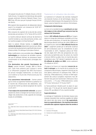 Technologies clés 2020 n 173
ché passant de près de 27 milliards d’euros à 56 mil-
liards d’euros. Ce segment est dominé par des grands
groupes américains (Emerson Network Power, Cisco,
IBM Corp, HP) ainsi que par le groupe français Schnei-
der Electric.
■■ le segment des équipements de datacenters devrait
quant à lui enregistrer une croissance de 10,93 %28.
sur la même période
■■ la croissance du segment de la sécurité des centres
de données est estimée à 12 % 29entre 2015 et 2019.
Le marché américain devrait continuer de dominer le
marché mondial au cours des prochaines années, suivi
du marché européen et d’Asie-Pacifique30.
Selon le cabinet d’étude Gartner, le marché des
centres de données (datacenters) pourrait par ailleurs
connaitre des bouleversements significatifs dans les pro-
chaines années. On distingue 4 principaux facteurs:
■■ des modifications concurrentielles liées à l’essor de
technologies qui constituent de véritables ruptures,
tels que le Software Defined, les processeurs basse-
consommation et les infrastructures convergées évo-
lutives.
■■ la domination des grands fournisseurs de
Cloud, comme Amazon, Google, IBM et Micro-
soft. Cette forte présence peut conduire à terme
à un effacement progressif des MSP (fournisseurs
de services managés) traditionnels. Ce retrait aura
une incidence sur le prix des infrastructures pour les
datacenters.
■■ La concurrence internationale : Gartner prévoit
que la Chine va augmenter fortement sa présence sur
le marché des infrastructures des datacenters, avec
une part de marché qui devrait progresser de 2 points
à la fin 2017.
■■ Les enjeux de souveraineté nationale, qui pous-
seraient les clients à changer de fournisseurs pour pri-
vilégier des productions et des capacités de stockage
locales et contrôlables.
Février 2015
28 – Global Data Center Construction Market 2015-2019, Market Watch, Avril
2015
29 – Data Center Security: Global Market Research Report 2015-2019,Technavio,
Septembre 2015
30 – Global Data Center Market Overview and Forecasts, 2014-2020, DCD Intel-
ligence,Avril 2015
Traitement et utilisation des données
Le traitement et l’utilisation des données impliquent
une diversité d’acteurs et de technologies, depuis les
composants électroniques et les équipements informa-
tiques, jusqu’au logiciel et aux services informatiques.
Composants électroniques
La micro et la nanoélectronique constituent un mar-
ché majeur et très attractif qui concerne tous les
secteurs de l’économie.
Evalué à 347 milliards d’euros en 2015 par l’organi-
sation en charge des statistiques mondiales sur le mar-
ché des semi-conducteurs, le marché des composants
électroniques devrait continuer de croître à 3 % par an
en moyenne pour atteindre 500 milliards d’euros en
202531. Largement portée par la demande soutenue
de semi-conducteurs pour les smartphones et pour
l’automobile en 2015, l’explosion prévue de l’Inter-
net des objets (IoT) offre des perspectives de crois-
sance plus qu’optimistes pour les acteurs du marché
à horizon 2020 et au-delà. Ainsi, le marché des semi-
conducteurs pour l’IoT devrait-il représenter près de
45 milliards de dollars en 2020, contre seulement
10 milliards en 201432.
L’Europe et la France ont cependant encore du re-
tard à rattraper sur le marché de la production de
composants électroniques, largement dominé par les
trois géants américains et asiatiques Intel, TSMC et
Samsung. STMicroelectronics, Infineon et NXP repré-
sentent des acteurs européens importants mais dé-
tiennent des parts de marché bien inférieures à leurs
concurrents : 2 % pour STMicroelectronics contre
10 % pour Samsung et 15 % pour Intel33.
Le franco-américain Alcatel-Lucent se place en qua-
trième avec 7 % de part de marché devant le géant
chinois ZTE, qui détient 4 % du marché mondial.
Supercalculateurs
Le stockage et l’exploitation de données toujours plus
massives nécessitent des machines capables de réaliser
des calculs dans des temps record, les supercalcula-
teurs ou superordinateurs. Ces machines devraient
connaître des ruptures majeures dans les années à
31 – Données de l’IRT NanoElec.
32 – Estimation de la société d’études Gartner, 2015
33 – Ibis
TC2020.indd 173 4/28/16 3:47 PM
 