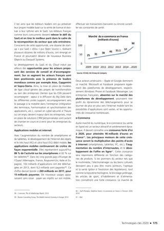 Technologies clés 2020 n 175
C’est ainsi que les éditeurs leaders ont pu préserver
leur propre modèle basé sur la vente de licence et évo-
luer à leur rythme vers le SaaS. Les éditeurs français
comme leurs concurrents doivent relever le défi du
SaaS et en tirer le meilleur parti dans le cadre de
la recomposition du secteur que cela entraînera.
Conscients de cette opportunité, une dizaine de start-
up « pur SaaS « et/ou « pur Open Source », réalisant
plusieurs dizaines de millions d’euros, ont émergé en
France et pourraient devenir de nouveaux Business
Objects ou Dassault Systems.
Le développement du SaaS et du Cloud induit par
ailleurs des opportunités pour les acteurs propo-
sant des services de conseil et d’accompagne-
ment. Sur ce segment les acteurs français sont
bien positionnés avec la présence de leaders
mondiaux comme par exemple Atos, Capgemini
et Sopra-Steria. Ainsi, la mise en place de modèles
de type cloud génère des projets de transformation
au sein des entreprises clientes que les ESN peuvent
accompagner : appui à la diffusion du Big Data dans
les différentes unités support, accompagnement vers
le passage à la mobilité dans l’entreprise (intégration
des terminaux, harmonisation et synchronisation des
applications, etc.), conseil en cyber-sécurité à l’heure
où cet enjeu devient majeur dans les entreprises, mise
en place de solutions CRM personnalisées sont autant
de chantier en cours et à venir pour les entreprises du
secteurs.
Applications mobiles et internet
Avec l’augmentation du nombre de smartphones et
de tablettes, le développement de l’Internet des objets
et le très haut (4G) et ultra haut (5G) débit mobile, les
applications mobiles continueront de croître de
façon exponentielle. Elles représentent aujourd’hui
88 % de l’activité sur les smartphones et 82 % sur
les tablettes38. Dans les cinq grands pays d’Europe de
l’Ouest (Allemagne, France, Royaume-Uni, Italie et Es-
pagne), 102 milliards d’applications ont été téléchar-
gées en 2013, dont 9,2 milliards sont payantes39. Ce
chiffre devrait bondir à 269 milliards en 2017, pour
15 milliards payantes. De nouveaux usages appa-
raissent sans cesse : payer ses impôts sur son mobile,
38 – Comscore, The US Mobile App Report, 2014
39 – Boston Consulting Group, The Mobile Internet Economy in Europe, 2014
effectuer ses transactions bancaires ou encore surveil-
ler ses constantes de santé.
Deux acteurs américains – Apple et Google dominent
ce marché. Microsoft et Facebook proposent égale-
ment des plateformes de développement, respecti-
vement Windows Phone et Facebook Messenger. Les
entreprises françaises, absentes sur le marché des
plateformes de développement, pourraient tirer
profit du dynamisme des téléchargements pour se
tourner de plus en plus vers l’Internet mobile tant les
possibilités d’applications sont vastes, et les opportu-
nités de croissance nombreuses.
e-Commerce
Autre marché du numérique, le e-commerce (ou vente
en ligne) est un secteur attractif et extrêmement dyna-
mique. Il devrait connaître une croissance forte d’ici
à 2020, pour atteindre 90 milliards d’euros en
France40. Les principaux moteurs de cette crois-
sance seront la multiplication des points d’accès
à Internet (smartphones, tablettes, PC, etc.), l’aug-
mentation du nombre d’internautes, et le déve-
loppement de l’offre en ligne41. Cette croissance
sera néanmoins différente en fonction des catégo-
ries de produits. Si les pionniers du secteur tels que
le multimédia, l’électroménager ou les biens culturels
devraient peu à peu être moins porteurs, l’optique
et la santé (grâce à l’évolution des législations), tout
comme la bijouterie-horlogerie, le bricolage-jardinage,
les articles de sport, d’habillement et d’alimenta-
tion connaîtront une forte croissance. Le marché de
40 – Xerfi-Precepta, Delphine David, L’e-commerce en France à l’horizon 2020,
2014
41 – Ibid.
TC2020.indd 175 4/28/16 3:47 PM
 