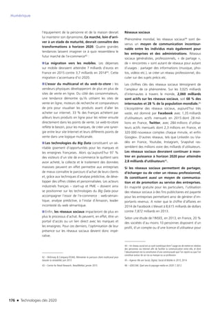 176 n Technologies clés 2020
Numérique
l’équipement de la personne et de la maison devrait
lui maintenir son dynamisme. Ce marché, loin d’arri-
ver à un stade de maturité, devrait connaître des
transformations à horizon 2020. Quatre grandes
tendances laissent imaginer ce à quoi ressemblera le
futur marché de l’e-commerce42 :
■■ La migration vers les mobiles. Les dépenses
sur mobile devraient atteindre 7 milliards d’euros en
France en 2015 contre 3,7 milliards en 201443. Cette
migration s’accentuera d’ici 2020.
■■ L’essor du multicanal et du web-to-store : les
vendeurs physiques développeront de plus en plus de
sites de vente en ligne. Du côté des consommateurs,
une tendance démontre qu’ils utilisent les sites de
vente en ligne, moteurs de recherche et comparateurs
de prix pour visualiser les produits avant d’aller les
acheter sur internet. 33 % des Français achètent par
ailleurs leurs produits en ligne pour les retirer ensuite
directement dans les points de vente. Le web-to-store
reflète le besoin, pour les marques, de créer une syner-
gie entre leur site Internet et leurs différents points de
vente dans une logique multicanale.
■■ Les technologies du Big Data constituent un vé-
ritable gisement d’opportunités pour les marques et
les enseignes françaises. Alors qu’aujourd’hui 97 %
des visiteurs d’un site de e-commerce le quittent sans
avoir acheté, la collecte et le traitement des données
massives peuvent en effet permettre aux entreprises
de mieux connaître le parcours d’achat de leurs clients
et, grâce aux techniques d’analyse prédictive, de déve-
lopper des offres ciblées et personnalisées. Les acteurs
industriels français – start-up et PME – doivent ainsi
se positionner sur les technologies du Big Data pour
accompagner l’essor de l’e-commerce : web-séman-
tique, analyse prédictive, à l’instar d’Amazon, leader
incontesté du web sémantique.
■■ Enfin, les réseaux sociaux impacteront de plus en
plus le processus d’achat. Ils peuvent, en effet, être un
portail d’accès ou un lien direct avec les marques et
les enseignes. Pour ces derniers, l’optimisation de leur
présence sur les réseaux sociaux devient donc impé-
rative.
42 – McKinsey  Company-FEVAD, Réinventer le parcours client multicanal pour
booster la rentabilité, juin 2013
43 – Centre for Retail Research, RetailMeNot, janvier 2015
Réseaux sociaux
Phénomène mondial, les réseaux sociaux44 sont de-
venus un moyen de communication incontour-
nable entre les individus mais également pour
les entreprises et des administrations. Réseaux
sociaux généralistes, professionnels, « de partage »,
de « rencontres » sont autant de réseaux pour autant
d’usages : partager des informations (musique, pho-
tos, vidéos etc.), se créer un réseau professionnel, dis-
cuter sur des sujets précis etc.
Les chiffres clés des réseaux sociaux témoignent de
l’ampleur de ce phénomène. Sur les 3,025 milliards
d’internautes à travers le monde, 2,060 milliards
sont actifs sur les réseaux sociaux, soit 68 % des
internautes et 28 % de la population mondiale.45
L’écosystème des réseaux sociaux, aujourd’hui très
vaste, est dominé par Facebook avec 1,35 milliards
d’utilisateurs actifs mensuels en 2015 dont 28 mil-
lions en France, Twitter, avec 284 millions d’utilisa-
teurs actifs mensuels dont 2,3 millions en France, et
320 000 nouveaux comptes chaque minute, et enfin
Google+. D’autres réseaux, tels que Linkedin ou Via-
déo en France, Youtube, Instagram, Snapshat ras-
semblent des millions voire des milliards d’utilisateurs.
Les réseaux sociaux devraient continuer à mon-
trer en puissance à horizon 2020 pour atteindre
2,8 milliards d’utilisateurs46.
Si les réseaux sociaux permettent de partager,
d’échanger ou de créer un réseau professionnel,
ils constituent aussi un moyen de communica-
tion et de promotion au service des entreprises.
En majorité gratuite pour les particuliers, l’utilisation
des réseaux sociaux à des fins publicitaires est payante
pour les entreprises permettant ainsi de générer d’im-
portants revenus. A noter que le chiffre d’affaires en
2014 de Facebook s’élevait à 8,615 milliards de dollars
contre 7,872 milliards en 2013.
Selon une étude de l’INSEE, en 2013, en France, 20 %
des sociétés d’au moins 10 personnes disposent d’un
profil, d’un compte ou d’une licence d’utilisateur pour
44 – Un réseau social est un outil numérique dont l’usage est de mettre en relation
des personnes via internet afin de faciliter la communication entre elle, et dont
l’aboutissement est la constitution d’une communauté que l’on rejoint ou que l’on
constitue autour de soi via sa marque ou sa profession.
45 – Agence We are Social, Digital, Social  Mobile in 2015, 2014
46 – UDECAM, Quel sera le paysage média en 2020 ?, 2012
TC2020.indd 176 4/28/16 3:47 PM
 
