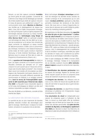 Technologies clés 2020 n 179
Demain, ce sont des capteurs connectés invisibles
qui feront partie de notre quotidien. L’Université de
Californie à San Diego (UCSD) développe par exemple
des timbres épidermiques dotés de capteurs mesurant
le niveau de glucose sans prélèvement sanguin56. La
communication entre objets (Machine to Machine)
sera facilitée par le développement de réseaux bas
débit, à bas coût et faible consommation d’énergie.
Les start-up françaises Cycleo et SigFox proposent des
technologies abouties reconnues au niveau mondial,
respectivement les technologies Long Range et
Ultra Narrow Band. SigFox en particulier propose
une technologie de réseau très bas débit qui lui per-
met de se positionner sur le secteur très convoité des
objets connectés. En déployant un réseau mondial
de télécommunications à faible coût et consommant
peu d’énergie, l’entreprise a ainsi réalisé d’impression-
nantes levées de fonds auprès d’acteurs importants
(Samsung, le Fonds Ambition Numérique, géré par
Bpifrance pour le compte de l’État dans le cadre du
Programme d’Investissements d’Avenir, etc.).
Enfin, la question de l’interopérabilité des objets se
pose. Les objets connectés sur le marché aujourd’hui
(bracelets connectés par exemple) ont un usage
unique et ne sont souvent pas en mesure de commu-
niquer avec d’autres objets connectés57. Des initiatives
Open source sont lancées afin de proposer aux déve-
loppeurs des frameworks techniques robustes et ou-
verts permettant d’accueillir différents protocoles de
communication et d’aboutir à un langage universel.
Ainsi, lever le verrou de l’interopérabilité repré-
sente le défi essentiel pour l’Internet des objets
d’ici 2020. La Nouvelle France Industrielle répond à
ce fort enjeu technologique en dédiant une des neuf
solutions industrielles aux objets intelligents.
Pour plus de détails sur ces éléments, consulter la fiche
Internet des Objets.
La valorisation des données massives
La quantité de plus en plus importante de données
générées nécessite d’utiliser des technologies pour
gérer le stockage, l’identification, l’analyse et la modé-
lisation, simulation et visualisation de ces données.
56 – Institut G9+, Breakthrough: Electronic circuits that are integrated with your
skin, 2011
57 – « Sécurité et interopérabilité les enjeux de demain pour les objets connec-
tés », Journaldunet.fr, 13/04/2015 
■■ Les technologies d’analyse sémantique permet-
tront de distinguer les données brutes extraites du
monde numérique et les connaissances qui en sont
issues. L’analyse prédictive, appliquée au Big Data,
permettra d’anticiper des tendances et des évène-
ments. Elle ouvre ainsi un champ d’opportunités im-
mense dans le domaine de la santé (médecine prédic-
tive) et du marketing (marketing prédictif).
■■ L’exploitation du Big Data nécessitera des capacités
de calcul de plus en plus importantes58. L’utilisa-
tion du calcul intensif par les entreprises se généra-
lisera, favorisée par de faibles coûts d’accès à la puis-
sance de calcul grâce au modèle locatif du cloud. Plus
généralement, le cloud favorisera l’intégration de stra-
tégies Big Data dans les entreprises – grands groupes,
PME et TPE - grâce aux faibles coûts de stockage et de
serveurs. Ainsi, le développement de la modélisation
et de la simulation numériques, essentielle pour gérer
les données en masse, est-il conditionné aux perfor-
mances de ces technologies matérielles et logicielles.
Selon le plan stratégique de l’INRIA à horizon 2020,
le stockage, l’échange, l’analyse et la manipulation
de ces données soulèvent d’autres défis technolo-
giques majeurs auxquels la recherche doit répondre,
à savoir :
■■ L’identification des données pertinentes dans
les espaces de stockage. Repérer les données perti-
nentes requiert souvent de faire un compromis entre
vitesse de traitement et pertinence des données.
■■ L’intégrité des données. Des réflexions sont en
cours sur les critères de mesure de la qualité des don-
nées afin de limiter le risque de calcul à partir de don-
nées erronées.
■■ L’analyse des données. Les algorithmes d’analyse
sémantique et prédictive ont d’importantes marges
d’amélioration d’ici 2020.
■■ La sécurisation du cloud est indispensable pour
rassurer les entreprises quant à l’utilisation du Big
Data. Le recours au cloud public offre de nombreux
avantages mais est freiné par les risques liés à la pro-
tection des données personnelles. La cyber-sécurité,
corolaire du Big Data, se développera rapidement
d’ici 2020 pour sécuriser le cloud. Aux États-Unis, les
dépenses en cyber-sécurité atteindront 63,5 milliards en
58 – CNRS, Livre blanc du calcul intensif, 2012
TC2020.indd 179 4/28/16 3:47 PM
 