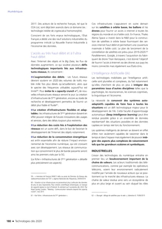 180 n Technologies clés 2020
Numérique
2017. Des acteurs de la recherche français, tel que le
CEA List, sont déjà bien avancés dans ce domaine (ex. :
technologie inédite de cryptocalcul homomorphe).
Conscient de ces forts enjeux technologiques, l’État
français a dédié une des neuf solutions industrielles du
programme intitulé La Nouvelle France Industrielle à
l’économie des données.
L’accès au très haut débit et à l’ultra
haut débit
Avec l’Internet des objets et le Big Data, les flux de
données augmentent, ce qui soulève plusieurs défis
technologiques importants liés aux infrastruc-
tures réseaux. Ils concernent :
■■ L’augmentation des débits : Les futurs réseaux
devront soutenir en 2020 des volumes de trafic mo-
bile mille fois plus élevés qu’actuellement, alors que
le spectre des fréquences utilisables aujourd’hui est
limité59. Pour éviter le « capacity crunch »60, de nou-
velles infrastructures réseaux verront le jour. La création
d’infrastructures de 5ème génération, encore au stade de
recherche et développement permettra de fournir un
débit plus fiable et fluide61.
■■ La création d’infrastructures flexibles et adap-
tables : les infrastructures de 5ème génération doivent en
effet pouvoir intégrer de futures innovations des usages
et services, dans des délais toujours plus restreints.
■■ La réduction des coûts liés à l’exploitation des
réseaux est un autre défi, dans le but de favoriser le
développement de l’Internet des objets notamment.
■■ La réduction de la consommation énergétique
est enfin essentielle afin de réduire l’impact environ-
nemental de l’économie numérique, qui est croissant
avec son développement. Les réseaux de communica-
tion qui consomment le plus de bande passante seront
ainsi les premiers visés par la 5G.
(La fiche « Infrastructures de 5ème génération » détaille
plus précisément ces aspects).
59 – « Interview de François RANCY réélu au poste de Directeur du Bureau des
radiocommunications de l’UIT »,Agence Nationale des fréquences, 24/04/2014
60 – Situation où les infrastructures ne parviendront plus à véhiculer des données
de plus en plus importantes. Pour certains scientifiques britanniques, ce manque
de capacité signera la mort d’Internet. Ils estiment qu’il surviendra dès 2023. The
Royal Society, London, “Meeting : Communication networks beyond the capacity
crunch”, mai 2015
61 – Voir fiche « Infrastructures de 5ème génération ».
Ces infrastructures s’appuieront en outre demain
sur les satellites à orbite basse, les ballons et les
drones pour fournir un accès à internet à toutes les
régions du monde et ce à faible coût. En France, Thales
Alenia Space a investi dans la RD pour la construc-
tion de satellites à orbite basse fournissant des ser-
vices internet haut débit et permettant une couverture
maximale à faible coût. Le plan de lancement de la
constellation de satellites est prévu pour 2019-2020.62
Parallèlement, Google, à travers l’acquisition du fabri-
quant de drone Titan Aerospace, s’est donné l’objectif
de fournir l’accès à Internet via des drones aux pays les
moins connectés mais également aux États-Unis.
L’Intelligence Artificielle (IA)
Les technologies mobilisées par l’Intelligence artifi-
cielle sont plurielles et complexes, du fait notamment
qu’elles cherchent de plus en plus à intégrer des
paramètres issus d’autres disciplines telles que la
psychologie, les neurosciences, les sciences cognitives,
la linguistique et l’économie.
La nécessité de concevoir des systèmes auto-
adaptatifs capables de faire face à toutes les
situations est un défi technologique majeur pour le
développement de l’IA. Cette faculté d’apprentissage
automatique (Deep Intelligence learning) peut être
rendue possible grâce à un ensemble de données
représentatif des situations possibles et des données
captées en temps réel lors du fonctionnement.
Les systèmes intelligents de demain se doivent en effet
d’être non seulement capables de raisonner dans le
temps et dans l’espace mais également de pouvoir inté-
grer des aspects plus complexes de raisonnement
tels que les grandeurs scalaires et symboliques.
INDUSTRIELLES
L’essor des technologies du numérique entraîne en
premier lieu un bouleversement important de la
chaîne de valeurs. Les acteurs traditionnels des télé-
communications, comme par exemple les opérateurs
télécoms, voient leur environnement radicalement
modifié par l’arrivée de nouveaux acteurs qui se posi-
tionnent sur le marché des infrastructures réseaux. La
chaîne de valeur évolue ainsi vers un écosystème de
plus en plus large et ouvert au sein duquel les rôles
62 – « Bourget : déluge de satellites pour le web », Libération.fr, 15/06/2015
TC2020.indd 180 4/28/16 3:47 PM
 