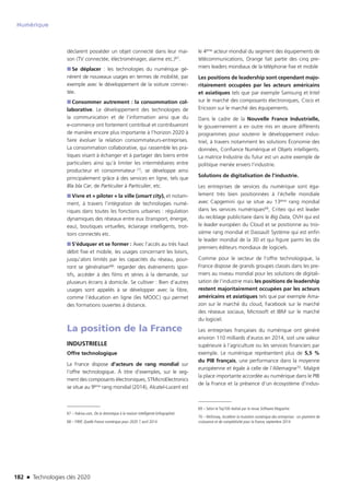 182 n Technologies clés 2020
Numérique
déclarent posséder un objet connecté dans leur mai-
son (TV connectée, électroménager, alarme etc.)67.
■■ Se déplacer : les technologies du numérique gé-
nèrent de nouveaux usages en termes de mobilité, par
exemple avec le développement de la voiture connec-
tée.
■■ Consommer autrement : la consommation col-
laborative. Le développement des technologies de
la communication et de l’information ainsi que du
e-commerce ont fortement contribué et contribueront
de manière encore plus importante à l’horizon 2020 à
faire évoluer la relation consommateurs-entreprises.
La consommation collaborative, qui rassemble les pra-
tiques visant à échanger et à partager des biens entre
particuliers ainsi qu’à limiter les intermédiaires entre
producteur et consommateur [1], se développe ainsi
principalement grâce à des services en ligne, tels que
Bla bla Car, de Particulier à Particulier, etc.
■■ Vivre et « piloter » la ville (smart city), et notam-
ment, à travers l’intégration de technologies numé-
riques dans toutes les fonctions urbaines : régulation
dynamiques des réseaux entre eux (transport, énergie,
eau), boutiques virtuelles, éclairage intelligents, trot-
toirs connectés etc.
■■ S’éduquer et se former : Avec l’accès au très haut
débit fixe et mobile, les usages concernant les loisirs,
jusqu’alors limités par les capacités du réseau, pour-
ront se généraliser68: regarder des événements spor-
tifs, accéder à des films et séries à la demande, sur
plusieurs écrans à domicile. Se cultiver : Bien d’autres
usages sont appelés à se développer avec la fibre,
comme l’éducation en ligne (les MOOC) qui permet
des formations ouvertes à distance.
La position de la France
INDUSTRIELLE
Offre technologique
La France dispose d’acteurs de rang mondial sur
l’offre technologique. À titre d’exemples, sur le seg-
ment des composants électroniques, STMicroElectronics
se situe au 9ème rang mondial (2014), Alcatel-Lucent est
67 – Hakisa.com, De la domotique à la maison intelligente (infographie)
68 – FIRIP, Quelle France numérique pour 2020 ?, avril 2014 
le 4ème acteur mondial du segment des équipements de
télécommunications, Orange fait partie des cinq pre-
miers leaders mondiaux de la téléphonie fixe et mobile
Les positions de leadership sont cependant majo-
ritairement occupées par les acteurs américains
et asiatiques tels que par exemple Samsung et Intel
sur le marché des composants électroniques, Cisco et
Ericsson sur le marché des équipements.
Dans le cadre de la Nouvelle France Industrielle,
le gouvernement a en outre mis en œuvre différents
programmes pour soutenir le développement indus-
triel, à travers notamment les solutions Économie des
données, Confiance Numérique et Objets intelligents.
La matrice Industrie du futur est un autre exemple de
politique menée envers l’industrie.
Solutions de digitalisation de l’industrie.
Les entreprises de services du numérique sont éga-
lement très bien positionnées à l’échelle mondiale
avec Capgemini qui se situe au 13ème rang mondial
dans les services numériques69, Criteo qui est leader
du reciblage publicitaire dans le Big Data, OVH qui est
le leader européen du Cloud et se positionne au troi-
sième rang mondial et Dassault Système qui est enfin
le leader mondial de la 3D et qui figure parmi les dix
premiers éditeurs mondiaux de logiciels.
Comme pour le secteur de l’offre technologique, la
France dispose de grands groupes classés dans les pre-
miers au niveau mondial pour les solutions de digitali-
sation de l’industrie mais les positions de leadership
restent majoritairement occupées par les acteurs
américains et asiatiques tels que par exemple Ama-
zon sur le marché du cloud, Facebook sur le marché
des réseaux sociaux, Microsoft et IBM sur le marché
du logiciel.
Les entreprises françaises du numérique ont généré
environ 110 milliards d’euros en 2014, soit une valeur
supérieure à l’agriculture ou les services financiers par
exemple. Le numérique représentent plus de 5,5 %
du PIB français, une performance dans la moyenne
européenne et égale à celle de l’Allemagne70. Malgré
la place importante accordée au numérique dans le PIB
de la France et la présence d’un écosystème d’indus-
69 – Selon le Top100 réalisé par la revue Software Magazine.
70 – McKinsey, Accélérer la mutation numérique des entreprises : un gisement de
croissance et de compétitivité pour la France, septembre 2014 
TC2020.indd 182 4/28/16 3:48 PM
 