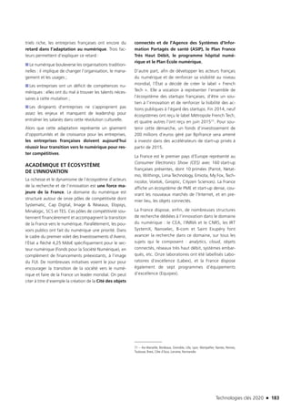 Technologies clés 2020 n 183
triels riche, les entreprises françaises ont encore du
retard dans l’adaptation au numérique. Trois fac-
teurs permettent d’expliquer ce retard :
■■ Le numérique bouleverse les organisations tradition-
nelles : il implique de changer l’organisation, le mana-
gement et les usages ;
■■ Les entreprises ont un déficit de compétences nu-
mériques : elles ont du mal à trouver les talents néces-
saires à cette mutation ;
■■ Les dirigeants d’entreprises ne s’approprient pas
assez les enjeux et manquent de leadership pour
entraîner les salariés dans cette révolution culturelle.
Alors que cette adaptation représente un gisement
d’opportunités et de croissance pour les entreprises,
les entreprises françaises doivent aujourd’hui
réussir leur transition vers le numérique pour res-
ter compétitives.
ACADÉMIQUE ET ÉCOSYSTÈME
DE L’INNOVATION
La richesse et le dynamisme de l’écosystème d’acteurs
de la recherche et de l’innovation est une force ma-
jeure de la France. Le domaine du numérique est
structuré autour de onze pôles de compétitivité dont
Systematic, Cap Digital, Image  Réseaux, Elopsys,
Minalogic, SCS et TES. Ces pôles de compétitivité sou-
tiennent financièrement et accompagnent la transition
de la France vers le numérique. Parallèlement, les pou-
voirs publics ont fait du numérique une priorité. Dans
le cadre du premier volet des Investissements d’Avenir,
l’État a fléché 4,25 Mds€ spécifiquement pour le sec-
teur numérique (Fonds pour la Société Numérique), en
complément de financements préexistants, à l’image
du FUI. De nombreuses initiatives voient le jour pour
encourager la transition de la société vers le numé-
rique et faire de la France un leader mondial. On peut
citer à titre d’exemple la création de la Cité des objets
connectés et de l’Agence des Systèmes d’Infor-
mation Partagés de santé (ASIP), le Plan France
Très Haut Débit, le programme hôpital numé-
rique et le Plan École numérique.
D’autre part, afin de développer les acteurs français
du numérique et de renforcer sa visibilité au niveau
mondial, l’État a décidé de créer le label « French
Tech ». Elle a vocation à représenter l’ensemble de
l’écosystème des startups françaises, d’être un sou-
tien à l’innovation et de renforcer la lisibilité des ac-
tions publiques à l’égard des startups. Fin 2014, neuf
écosystèmes ont reçu le label Métropole French Tech,
et quatre autres l’ont reçu en juin 201571. Pour sou-
tenir cette démarche, un fonds d’investissement de
200 millions d’euros géré par Bpifrance sera amené
à investir dans des accélérateurs de start-up privés à
partir de 2015.
La France est le premier pays d’Europe représenté au
Consumer Electronics Show (CES) avec 160 start-up
françaises présentes, dont 10 primées (Parrot, Netat-
mo, Withings, Lima Technology, Emiota, My Fox, Tech-
nicolor, Voxtok, Giroptic, Cityzen Sciences). La France
affiche un écosystème de PME et start-up dense, cou-
vrant les nouveaux marchés de l’Internet, et en pre-
mier lieu, les objets connectés.
La France dispose, enfin, de nombreuses structures
de recherche dédiées à l’innovation dans le domaine
du numérique : le CEA, l’INRIA et le CNRS, les IRT
SystemX, Nanoelec, B-com et Saint Exupéry font
avancer la recherche dans ce domaine, sur tous les
sujets qui le composent : analytics, cloud, objets
connectés, réseaux très haut débit, systèmes embar-
qués, etc. Onze laboratoires ont été labellisés Labo-
ratoires d’excellence (Labex), et la France dispose
également de sept programmes d’équipements
d’excellence (Equipex).
71 – Aix-Marseille, Bordeaux, Grenoble, Lille, Lyon, Montpellier, Nantes, Rennes,
Toulouse, Brest, Côte d’Azur, Lorraine, Normandie.
TC2020.indd 183 4/28/16 3:48 PM
 