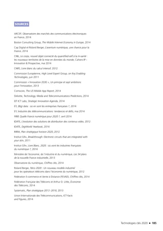 Technologies clés 2020 n 185
SOURCES
ARCEP, Observatoire des marchés des communications électroniques
en France, 2014 
Boston Consulting Group, The Mobile Internet Economy in Europe, 2014
Cap Digital et Roland Berger, L’aventure numérique, une chance pour la
France, 2014
CNIL, Le corps, nouvel objet connecté du quantified-self à la m-santé :
les nouveaux territoires de la mise en données du monde, Cahiers IP -
Innovation  Prospective, mai 2014
CNRS, Livre blanc du calcul intensif, 2012
Commission Européenne, High Level Expert Group, on Key Enabling
Technologies, juin 2011 
Commission « Innovation 2030 », Un principe et sept ambitions
pour l’innovation, 2013
Comscore, The US Mobile App Report, 2014 
Deloitte, Technology, Media and Telecommunications Predictions, 2014
EIT ICT Labs, Strategic Innovation Agenda, 2014
EY, (Big) data : où en sont les entreprises françaises ?, 2014
EY, Industrie des télécommunications: tendances et défis, mai 2014
FIRIP, Quelle France numérique pour 2020 ?, avril 2014
IDATE, L’évolution des solutions de distribution des contenus vidéo, 2012 
IDATE, DigiWorld Yearbook, 2014
INRIA, Plan stratégique horizon 2020, 2012
Institut G9+, Breakthrough: Electronic circuits that are integrated with
your skin, 2011
Institut G9+, Livre Blanc, 2020 : où vont les industries françaises
du numérique ?, 2014
Ministère de l’économie, de l’industrie et du numérique, Les 34 plans
de la nouvelle France industrielle, 2013
Observatoire du numérique, Chiffres clés, 2014
Roland Berger, Telco 2020 : Un nouveau modèle industriel
pour les opérateurs télécoms dans l’économie du numérique, 2012
Fédération E-commerce et Vente à Distance (FEVAD), Chiffres clés, 2014
Fédération Française des Télécoms et Arthur D. Little, Économie
des Télécoms, 2014
Systematic, Plan stratégique 2013 -2018, 2013
Union Internationale des Télécommunications, ICT Facts
and Figures, 2014
TC2020.indd 185 4/28/16 3:48 PM
 