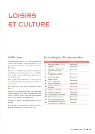 Technologies clés 2020 n 189
LOISIRS
ET CULTURE
Définition
Le domaine des loisirs et de la culture regroupe un
spectre large de secteurs basé principalement sur une
économie de service et/ou une économie de contenu.
Il regroupe :
■■ le tourisme c’est-à-dire la promotion des territoires,
les offres de services liés au tourisme comme l’hôtelle-
rie, ainsi que les supports touristiques (guides, service
de réservation…) ;
■■ les activités liées au patrimoine, aux musées et mo-
numents (supports de visites mais aussi restauration et
conservation) ;
■■ les espaces de loisirs (parcs d’attraction, anima-
liers…) ;
■■ la production de contenus qu’elle soit audiovisuelle
(cinéma, télévision, radio, web), multimédia (web, jeux
vidéo), ou encore la production textuelle et l’édition
dans le cadre des loisirs et de l’éducation ;
■■ le sport en termes d’équipements collectifs et per-
sonnels ;
■■ les biens de consommation liés aux loisirs comme les
jouets et la robotique personnelle et de loisirs.
Technologies clés du domaine
N° Intitulé Spécifique / Transversale
1 Matériaux avancés et actifs Transversale
2 Capteurs Transversale
3
Valorisation et intelligence
des données massives
Transversale
4
Modélisation, simulation
et ingénierie numérique
Transversale
5 Internet des objets Transversale
6
Infrastructures
de 5ème génération
Transversale
9 Fabrication additive Transversale
10
Cobotique et humain
augmenté
Transversale
11 Intelligence artificielle Transversale
12 Robotique autonome Transversale
13 Communications sécurisées Transversale
14 Technologies immersives Transversale
19 Analyse comportementale Transversale
47
Technologies de conception
de contenus et d’expériences
Spécifique
©Fotolia
TC2020.indd 189 4/28/16 3:48 PM
 