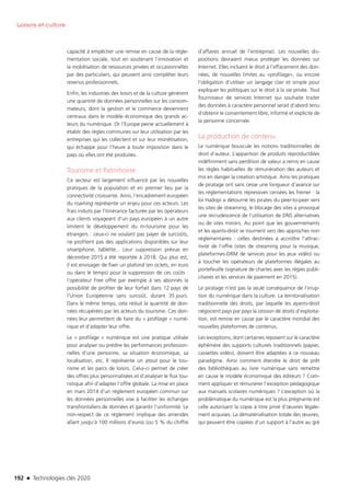 192 n Technologies clés 2020
Loisirs et culture
capacité à empêcher une remise en cause de la régle-
mentation sociale, tout en soutenant l’innovation et
la mobilisation de ressources privées et occasionnelles
par des particuliers, qui peuvent ainsi compléter leurs
revenus professionnels.
Enfin, les industries des loisirs et de la culture génèrent
une quantité de données personnelles sur les consom-
mateurs, dont la gestion et le commerce deviennent
centraux dans le modèle économique des grands ac-
teurs du numérique. Or l’Europe peine actuellement à
établir des règles communes sur leur utilisation par les
entreprises qui les collectent et sur leur monétisation,
qui échappe pour l’heure à toute imposition dans le
pays où elles ont été produites.
Tourisme et Patrimoine
Ce secteur est largement influencé par les nouvelles
pratiques de la population et en premier lieu par la
connectivité croissante. Ainsi, l’encadrement européen
du roaming représente un enjeu pour ces acteurs. Les
frais induits par l’itinérance facturée par les opérateurs
aux clients voyageant d’un pays européen à un autre
limitent le développement du m-tourisme pour les
étrangers : ceux-ci ne voulant pas payer de surcoûts,
ne profitent pas des applications disponibles sur leur
smartphone, tablette... Leur suppression prévue en
décembre 2015 a été reportée à 2018. Qui plus est,
il est envisager de fixer un plafond (en octets, en euro
ou dans le temps) pour la suppression de ces coûts :
l’opérateur Free offre par exemple à ses abonnés la
possibilité de profiter de leur forfait dans 12 pays de
l’Union Européenne sans surcoût, durant 35 jours.
Dans le même temps, cela réduit la quantité de don-
nées récupérées par les acteurs du tourisme. Ces don-
nées leur permettent de faire du « profilage » numé-
rique et d’adapter leur offre.
Le « profilage » numérique est une pratique utilisée
pour analyser ou prédire les performances profession-
nelles d’une personne, sa situation économique, sa
localisation, etc. Il représente un atout pour le tou-
risme et les parcs de loisirs. Celui-ci permet de créer
des offres plus personnalisées et d’analyser le flux tou-
ristique afin d’adapter l’offre globale. La mise en place
en mars 2014 d’un règlement européen commun sur
les données personnelles vise à faciliter les échanges
transfrontaliers de données et garantir l’uniformité. Le
non-respect de ce règlement implique des amendes
allant jusqu’à 100 millions d’euros (ou 5 % du chiffre
d’affaires annuel de l’entreprise). Les nouvelles dis-
positions devraient mieux protéger les données sur
Internet. Elles incluent le droit à l’effacement des don-
nées, de nouvelles limites au «profilage», ou encore
l’obligation d’utiliser un langage clair et simple pour
expliquer les politiques sur le droit à la vie privée. Tout
fournisseur de services Internet qui souhaite traiter
des données à caractère personnel serait d’abord tenu
d’obtenir le consentement libre, informé et explicite de
la personne concernée.
La production de contenu
Le numérique bouscule les notions traditionnelles de
droit d’auteur. L’apparition de produits reproductibles
indéfiniment sans perdition de valeur a remis en cause
les règles habituelles de rémunération des auteurs et
mis en danger la création artistique. Ainsi les pratiques
de piratage ont sans cesse une longueur d’avance sur
les réglementations répressives censées les freiner : la
loi Hadopi a détourné les pirates du peer-to-peer vers
les sites de streaming, le blocage des sites a provoqué
une recrudescence de l’utilisation de DNS alternatives
ou de sites miroirs. Au point que les gouvernements
et les ayants-droit se tournent vers des approches non
réglementaires : celles destinées à accroître l’attrac-
tivité de l’offre (sites de streaming pour la musique,
plateformes-DRM de services pour les jeux vidéo) ou
à toucher les opérateurs de plateformes illégales au
portefeuille (signature de chartes avec les régies publi-
citaires et les services de paiement en 2015).
Le piratage n’est pas la seule conséquence de l’irrup-
tion du numérique dans la culture. La territorialisation
traditionnelle des droits, par laquelle les ayants-droit
négocient pays par pays la cession de droits d’exploita-
tion, est remise en cause par le caractère mondial des
nouvelles plateformes de contenus.
Les exceptions, dont certaines reposent sur le caractère
éphémère des supports culturels traditionnels (papier,
cassettes vidéo), doivent être adaptées à ce nouveau
paradigme. Ainsi comment étendre le droit de prêt
des bibliothèques au livre numérique sans remettre
en cause le modèle économique des éditeurs ? Com-
ment appliquer et rémunérer l’exception pédagogique
aux manuels scolaires numériques ? L’exception où la
problématique du numérique est la plus prégnante est
celle autorisant la copie à titre privé d’œuvres légale-
ment acquises. La dématérialisation totale des œuvres,
qui peuvent être copiées d’un support à l’autre au gré
TC2020.indd 192 4/28/16 3:48 PM
 