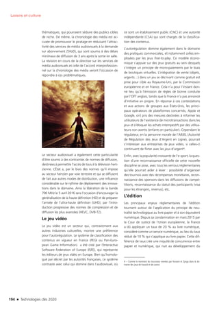 194 n Technologies clés 2020
Loisirs et culture
thématiques, qui pourraient séduire des publics cibles
de niche. De même, la chronologie des média est ac-
cusée de promouvoir le piratage en réduisant l’attrac-
tivité des services de média audiovisuels à la demande
sur abonnement (SVoD), qui sont soumis à des délais
minimaux de diffusion de 3 ans après la sortie en salle.
La révision en cours de la directive sur les services de
média audiovisuels et celle de l’accord interprofession-
nel sur la chronologie des média seront l’occasion de
répondre à ces problématiques.
Le secteur audiovisuel a également cette particularité
d’être soumis à des contraintes de normes de diffusion,
destinées à permettre l’accès de tous à la télévision hert-
zienne. L’État a, par le biais des normes qu’il impose
au secteur hertzien par voie terrestre et qui se diffusent
de fait aux autres modes de distribution, une influence
considérable sur le rythme de déploiement des innova-
tions dans le domaine. Ainsi la libération de la bande
700 MHz le 5 avril 2016 sera l’occasion d’encourager la
généralisation de la haute définition (HD) et de préparer
l’arrivée de l’ultra-haute définition (UHD), par l’intro-
duction progressive des normes de compression et de
diffusion les plus avancées (HEVC, DVB-T2).
Le jeu vidéo
Le jeu vidéo est un secteur qui, contrairement aux
autres industries culturelles, montre une préférence
pour l’autorégulation. Le système de classification des
contenus en vigueur en France (PEGI ou Pan-Euro-
pean Game Information) a été créé par l’Interactive
Software Federation of Europe (ISFE), qui représente
les éditeurs de jeux vidéo en Europe. Bien qu’homolo-
gué par décret par les autorités françaises, ce système
contraste avec celui qui domine dans l’audiovisuel, où
ce sont un établissement public (CNC) et une autorité
indépendante (CSA) qui sont chargés de la classifica-
tion des contenus.
L’autorégulation domine également dans le domaine
des pratiques commerciales, et notamment celles em-
ployées par les jeux free-to-play. Ce modèle écono-
mique s’appuie sur des jeux gratuits au sein desquels
s’intègre un principe de micro-paiements par le biais
de boutiques virtuelles. L’intégration de vente (objets,
argents…) dans un jeu se décrivant comme gratuit est
prise pour cible au Royaume-Uni, par la Commission
européenne et en France. Cela n’a pour l’instant don-
né lieu qu’à l’émission de règles de bonne conduite
par l’OFT anglais, tandis que la France n’a pas annoncé
d’initiative en propre. En réponse à ces contestations
et aux actions de groupes aux États-Unis, les princi-
paux opérateurs de plateformes concernés, Apple et
Google, ont pris des mesures destinées à informer les
utilisateurs de l’existence de microtransactions dans les
jeux et à bloquer les achats intempestifs par des utilisa-
teurs non avertis (enfants en particulier). Cependant le
régulateur, en la personne morale de l’ARJEL (Autorité
de Régulation des Jeux d’Argent en Ligne), pourrait
s’intéresser aux entreprises de jeux vidéo, si celles-ci
continuent de flirter avec les jeux d’argent4.
Enfin, avec la popularité croissante de l’e-sport, la ques-
tion d’une reconnaissance officielle de cette nouvelle
discipline se pose, avec tous les verrous réglementaires
qu’elle pourrait aider à lever : possibilité d’organiser
des tournois avec des récompenses monétaires, recon-
naissance des sponsors dans les diffusions de compé-
titions, reconnaissance du statut des participants (visa
pour les étrangers, revenus), etc.
L’édition
Les principaux enjeux réglementaires de l’édition
tournent autour de l’application du principe de neu-
tralité technologique au livre papier et à son équivalent
numérique. Depuis sa condamnation en mars 2015 par
la Cour de Justice de l’Union européenne, la France
a dû appliquer un taux de 20 % au livre numérique,
considéré comme un service numérique, au lieu du taux
réduit de 10 % qui s’applique au livre papier. Cette dif-
férence de taux crée une iniquité de concurrence entre
papier et numérique, qui nuit au développement du
4 – Comme le montrent les incursions menées par Konami et Zynga dans le do-
maine des jeux de hasard et de casino
©Fotolia
TC2020.indd 194 4/28/16 3:48 PM
 