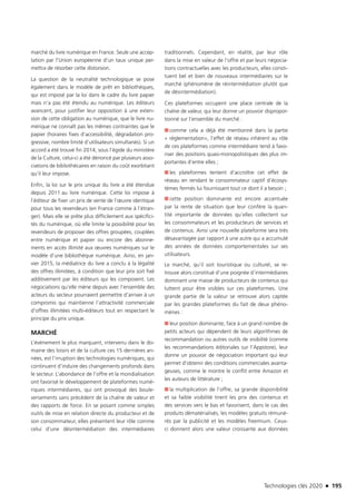 Technologies clés 2020 n 195
marché du livre numérique en France. Seule une accep-
tation par l’Union européenne d’un taux unique per-
mettra de résorber cette distorsion.
La question de la neutralité technologique se pose
également dans le modèle de prêt en bibliothèques,
qui est imposé par la loi dans le cadre du livre papier
mais n’a pas été étendu au numérique. Les éditeurs
avancent, pour justifier leur opposition à une exten-
sion de cette obligation au numérique, que le livre nu-
mérique ne connaît pas les mêmes contraintes que le
papier (horaires fixes d’accessibilité, dégradation pro-
gressive, nombre limité d’utilisateurs simultanés). Si un
accord a été trouvé fin 2014, sous l’égide du ministère
de la Culture, celui-ci a été dénoncé par plusieurs asso-
ciations de bibliothécaires en raison du coût exorbitant
qu’il leur impose.
Enfin, la loi sur le prix unique du livre a été étendue
depuis 2011 au livre numérique. Cette loi impose à
l’éditeur de fixer un prix de vente de l’œuvre identique
pour tous les revendeurs (en France comme à l’étran-
ger). Mais elle se prête plus difficilement aux spécifici-
tés du numérique, où elle limite la possibilité pour les
revendeurs de proposer des offres groupées, couplées
entre numérique et papier ou encore des abonne-
ments en accès illimité aux œuvres numériques sur le
modèle d’une bibliothèque numérique. Ainsi, en jan-
vier 2015, la médiatrice du livre a conclu à la légalité
des offres illimitées, à condition que leur prix soit fixé
additivement par les éditeurs qui les composent. Les
négociations qu’elle mène depuis avec l’ensemble des
acteurs du secteur pourraient permettre d’arriver à un
compromis qui maintienne l’attractivité commerciale
d’offres illimitées multi-éditeurs tout en respectant le
principe du prix unique.
MARCHÉ
L’événement le plus marquant, intervenu dans le do-
maine des loisirs et de la culture ces 15 dernières an-
nées, est l’irruption des technologies numériques, qui
continuent d’induire des changements profonds dans
le secteur. L’abondance de l’offre et la mondialisation
ont favorisé le développement de plateformes numé-
riques intermédiaires, qui ont provoqué des boule-
versements sans précédent de la chaîne de valeur et
des rapports de force. En se posant comme simples
outils de mise en relation directe du producteur et de
son consommateur, elles présentent leur rôle comme
celui d’une désintermédiation des intermédiaires
traditionnels. Cependant, en réalité, par leur rôle
dans la mise en valeur de l’offre et par leurs négocia-
tions contractuelles avec les producteurs, elles consti-
tuent bel et bien de nouveaux intermédiaires sur le
marché (phénomène de réintermédiation plutôt que
de désintermédiation).
Ces plateformes occupent une place centrale de la
chaîne de valeur, qui leur donne un pouvoir dispropor-
tionné sur l’ensemble du marché :
■■ comme cela a déjà été mentionné dans la partie
« réglementation», l’effet de réseau inhérent au rôle
de ces plateformes comme intermédiaire tend à favo-
riser des positions quasi-monopolistiques des plus im-
portantes d’entre elles ;
■■ les plateformes tentent d’accroître cet effet de
réseau en rendant le consommateur captif d’écosys-
tèmes fermés lui fournissant tout ce dont il a besoin ;
■■ cette position dominante est encore accentuée
par la rente de situation que leur confère la quan-
tité importante de données qu’elles collectent sur
les consommateurs et les producteurs de services et
de contenus. Ainsi une nouvelle plateforme sera très
désavantagée par rapport à une autre qui a accumulé
des années de données comportementales sur ses
utilisateurs.
Le marché, qu’il soit touristique ou culturel, se re-
trouve alors constitué d’une poignée d’intermédiaires
dominant une masse de producteurs de contenus qui
luttent pour être visibles sur ces plateformes. Une
grande partie de la valeur se retrouve alors captée
par les grandes plateformes du fait de deux phéno-
mènes :
■■ leur position dominante, face à un grand nombre de
petits acteurs qui dépendent de leurs algorithmes de
recommandation ou autres outils de visibilité (comme
les recommandations éditoriales sur l’Appstore), leur
donne un pouvoir de négociation important qui leur
permet d’obtenir des conditions commerciales avanta-
geuses, comme le montre le conflit entre Amazon et
les auteurs de littérature ;
■■ la multiplication de l’offre, sa grande disponibilité
et sa faible visibilité tirent les prix des contenus et
des services vers le bas et favorisent, dans le cas des
produits dématérialisés, les modèles gratuits rémuné-
rés par la publicité et les modèles freemium. Ceux-
ci donnent alors une valeur croissante aux données
TC2020.indd 195 4/28/16 3:48 PM
 