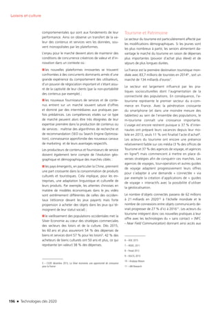 196 n Technologies clés 2020
Loisirs et culture
comportementales qui sont aux fondements de leur
performance. Ainsi on observe un transfert de la va-
leur des contenus et services vers les données, sou-
vent monopolisées par les plateformes.
L’enjeu pour le marché devient alors de maintenir des
conditions de concurrence créatrices de valeur et d’in-
novation dans un contexte où :
■■ les nouvelles plateformes innovantes se trouvent
confrontées à des concurrents dominants armés d’une
grande expérience du comportement des utilisateurs,
d’un pouvoir de négociation important et s’étant assu-
ré de la captivité de leur clients (par la non-portabilité
des contenus par exemple) ;
■■ les nouveaux fournisseurs de services et de conte-
nus entrent sur un marché souvent saturé d’offres
et dominé par des intermédiaires aux pratiques par-
fois prédatrices. Les compétences vitales sur ce type
de marché peuvent alors être très éloignées de leur
expertise première dans la production de contenus ou
de services : maîtrise des algorithmes de recherche et
de recommandation (SEO ou Search Engine Optimiza-
tion), connaissance approfondie des nouveaux canaux
de marketing et de leurs avantages respectifs.
Les producteurs de contenus et fournisseurs de service
doivent également tenir compte de l’évolution géo-
graphique et démographique des marchés ciblés :
■■ les pays émergents, en particulier la Chine, prennent
une part croissante dans la consommation de produits
culturels et touristiques. Cela implique, pour les en-
treprises, une adaptation linguistique et culturelle de
leurs produits. Par exemple, les attentes chinoises en
matière de modèles économiques dans le jeu vidéo
sont extrêmement différentes de celles des occiden-
taux (réticence devant les jeux payants mais forte
propension à acheter des objets dans les jeux qui té-
moignent de leur statut social) ;
■■ le vieillissement des populations occidentales met la
Silver Economie au cœur des stratégies commerciales
des secteurs des loisirs et de la culture. Dès 2015,
les 60 ans et plus assureront 54 % des dépenses de
biens et services dont 57 % pour les loisirs5. 42 % des
acheteurs de biens culturels ont 50 ans et plus, ce qui
représente (en valeur) 38 % des dépenses.
5 – CGSP, décembre 2013, La Silver économie, une opportunité de croissance
pour la France
Tourisme et Patrimoine
Le secteur du tourisme est particulièrement affecté par
les modifications démographiques. Si les jeunes sont
les plus nombreux à partir, les seniors alimentent da-
vantage le marché du tourisme en raison de dépenses
plus importantes (pouvoir d’achat plus élevé) et de
séjours de plus longues durées.
La France est la première destination touristique mon-
diale avec 83,7 millions de touristes en 20146 , soit un
marché de 134 milliards d’euros7.
Le secteur est largement influencé par les pra-
tiques socioculturelles dont l’augmentation de la
connectivité des populations. En conséquence, l’e-
tourisme représente le premier secteur du e-com-
merce en France. Avec la pénétration croissante
du smartphone (et dans une moindre mesure des
tablettes) au sein de l’ensemble des populations, le
m-tourisme connaît une croissance importante.
L’usage est encore restreint puisque si 37 % d’inter-
nautes ont préparé leurs vacances depuis leur mo-
bile en 2013, seuls 11 % ont finalisé l’acte d’achat8.
Les acteurs du tourisme ont encore une présence
relativement faible sur ces média (3 % des offices de
Tourisme et 37 % des agences de voyage, et agences
en ligne9) mais commencent à mettre en place di-
verses stratégies afin de conquérir ces marchés. Les
agences de voyages, tour-operators et autres guides
de voyage adaptent progressivement leurs offres
pour s’adapter à une demande « connectée » via
par exemple la création d’applications de « guides
de voyage » interactifs avec la possibilité d’utiliser
la géolocalisation.
Le nombre d’objets connectés passera de 62 millions
à 21 milliards en 202010 à l’échelle mondiale et le
nombre de connexions entre objets communicants de-
vrait progresser de 27 % d’ici à 201611. Les acteurs du
tourisme intègrent donc ces nouvelles pratiques à leur
offre avec les technologies du « sans contact » (NFC
- Near Field Communication) donnant ainsi accès aux
6 – DGE 2015
7 – INSEE, 2011
8 – Fevad 2012
9 – DGCIS, 2013
10 – Analysys Mason
11 – ABI Research
TC2020.indd 196 4/28/16 3:48 PM
 