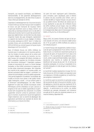 Technologies clés 2020 n 197
transports, aux espaces touristiques, aux billetteries
évènementielles, et des potentiels développements
dans les accompagnements, de visite (mise en place à
l’essai à Nice par exemple en 2014).
Cependant, le développement du m-tourisme est pour
l’instant limité aux touristes français (voire européens)
et exclut une part montante de nouveaux clients
n’ayant pas forcément accès au réseau internet. Les
enjeux liés au roaming constituent ainsi l’un des défis à
relever pour le secteur tant d’un point de vue technolo-
gique que règlementaire. Les touristes issus des classes
moyennes hautes des pays émergents représentent
un segment de marché à ne pas négliger. (5 millions
de touristes asiatiques en 201412 dont 1,7 million de
touristes chinois, soit une clientèle qui a doublé entre
2010 et 2014 et qui connait toujours la hausse la plus
dynamique (+23 % en 2014)13).
Avec 21 milliards d’euros de chiffre d’affaires du
tourisme pour la valorisation et le tourisme patrimo-
nial, les musées et autres acteurs de la culture sont
en partie intégrés au secteur du tourisme. Les mu-
sées français ont enregistré 60 millions d’entrées en
2013, auxquelles s’ajoutent les 16 millions d’entrées
des monuments historiques14. Cependant, quelques
musées et monuments (le Louvre, le Centre Georges
Pompidou, la Tour Eiffel) concentrent la majeure par-
tie des visites notamment étrangères. Afin d’étendre
leur marché et de s’adapter à un nouveau public, ces
derniers souhaitent cibler les usagers « connectés » en
utilisant les technologies comme la réalité augmentée.
Cela permet également d’améliorer l’accessibilité des
musées et d’ouvrir leurs portes à des publics handi-
capés (malvoyants, sourds…) et aux enfants grâce à
la dimension ludo-pédagogique. Les villes mettent
également en place des activités touristiques (visites
thématiques comme à Bordeaux ou Lyon, parcours à
énigme) en lien avec la réalité augmentée et la gami-
fication afin d’augmenter leur attractivité. Si la réalité
augmentée concerne surtout le patrimoine culturel
pour le moment, le patrimoine naturel fait également
l’objet d’attention avec la volonté de développer des
applications permettant par exemple de donner des
informations sur la faune et la flore.
12 – DGE, 2015 
13 – DGE, 2015
14 – Ministère de la Culture et de la communication
Les parcs de loisirs regroupant parcs d’attraction,
parcs animaliers, parcs aquatiques, parcs à thèmes
et plaines de jeux couvertes pour enfant, sont au
nombre de 600 sur l’espace français. Les parcs de loi-
sirs accueillent environ 30 millions de visiteurs par an
ce qui représente un peu plus de 2 milliards d’euros
de chiffre d’affaires annuel moyen, mais ces chiffres
sont en grande partie le fait des majors (Disneyland,
la Compagnie des Alpes avec le Futuroscope et le Parc
Asterix, le Puy du Fou, le Zoo de Beauval)15.
Le sport
Depuis 2012, les ventes d’articles de sport et de ser-
vices associés ont connu une croissance stable autour
de +3 % qui porte le chiffre d’affaires du secteur à
9,6 milliards d’euros16.
Le marché français des équipements, textile et chaus-
sures de sport a progressé de 3 % en 2014 à 10,8 mil-
liards d’euros. Le marché est notamment porté par la
chaussure de sport, en hausse de 8 % en valeur et le
textile à + 1 %. Les pantalons de survêtement, panta-
courts, vestes coupe-vent/imperméables, tops stretch,
doudounes sans manche et maillots de football
bénéficient de hausses de plus de 5 %. En termes de
disciplines pratiquées, le running, le basketball et les
activités pratiquées en clubs de gym sont les moteurs
de l’activité17.
Le marché de l’outdoor représente en Europe 16,3 mil-
liards d’euros (en 2013) et malgré une stagnation voire
une régression à l’échelle européenne, le marché fran-
çais progresse modestement18.
Le marché du sport se concentre en particulier autour
des accessoires de sport (chaussures et textiles). Le tex-
tile appliqué au marché du sport (qui représente 50 %
du marché outdoor en moyenne) vise deux principaux
objectifs : la performance et le confort. Les textiles
chauffants par exemple connaissent une croissance
annuelle de 50 % selon les industriels présents sur ce
marché (Gerbing, Alpenheat 43).
15 –  www.veilleinfotourisme.fr , consulté le 25/06/2015
16 – Ministère des Sports, de la jeunesse de l’éducation populaire et de la vie
associative, 2013, Les chiffres clé du Sport
17 – DGE 2015
18 – NPD Group, 2013
TC2020.indd 197 4/28/16 3:48 PM
 