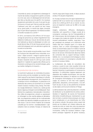 198 n Technologies clés 2020
Loisirs et culture
L’ensemble du secteur voit également se développer le
marché des textiles et équipements sportifs connectés
et en lien avec celui-ci le développement de technolo-
gies liées au big data pour les sportifs. Ces nouveaux
équipements permettent de suivre d’une part les per-
formances et d’autre part l’état de santé des sportifs.
S’adressant aussi bien aux sportifs de haut niveau
qu’au grand public, le marché des objets connectés
pour le sport devrait représenter 18 milliards de dollars
à l’échelle mondiale d’ici à 2018.19
En 2013, une étude du CEA chiffrait à 33 % le pour-
centage de personnes qui utilisent régulièrement leur
téléphone mobile pour mesurer des données de santé.
Une habitude qui devrait se développer car selon une
étude Opinion Way, 53 % des Français pensent que les
outils technologiques sont une aide dans la gestion de
la santé et du bien-être.
De plus, l’ère du textile connecté semble s’ouvrir. Parmi
les 9 solutions de la Nouvelle France industrielle, la so-
lution « Objet connecté » intègre la question des tex-
tiles intelligents et connectés, reprenant ainsi l’un des
34 plans industriels lancés fin 2013 qui avait comme
objectifs d’« Exploiter les opportunités offertes par les
révolutions numériques et les nanotechnologies, grâce
aux textiles intelligents et innovants ».
La production de contenu
Le marché de l’audiovisuel, du multimédia et la produc-
tion de contenu est très mondialisé. Les marchés s’orga-
nisent aujourd’hui par bassins linguistiques et culturels,
et par spécialisation de programme. Sous l’impulsion du
numérique et de la mondialisation, la production et la
distribution des contenus se concentrent sur un nombre
restreint d’acteurs mondiaux (Sony, Disney, Time War-
ner, Google, Bertelsmann, Vivendi, etc.), tandis que des
bassins régionaux émergent (comme Bollywood). Paral-
lèlement les coopérations internationales s’intensifient.
Des milliers de programmes culturels se coproduisent
et s’échangent sur des marchés globaux et dématéria-
lisés. Les programmes produits par les multinationales
des médias sont déclinés et adaptés aux goûts des mar-
chés locaux. C’est là la forme moderne de la diversité
culturelle que l’on nomme « mondialocalisation » (glo-
calisation). Dans ce contexte, l’Europe, en l’absence de
19 – Juniper Research
marché unique perd chaque année, et depuis plusieurs
années, 8 % de parts d’exportation.
Or, l’Europe, les États-Unis et le Japon représentent ac-
tuellement 80 % du marché mais ne devraient repré-
senter d’ici à 2020 que 60 % de ce marché. Sa crois-
sance est largement tractée par les BRIC et les pays
émergents.
Usagers, producteurs, diffuseurs, développeurs,
industriels, sont aujourd’hui à l’étape cruciale de la
convergence numérique, née de l’interopérabilité et
de l’interconnexion des technologies et des supports.
Les usages et les modes de création de contenus s’en
trouvent profondément modifiés. Jusqu’alors, l’usa-
ger juxtaposait ses pratiques car la distinction entre
médias était bien marquée quant à la nature des
contenus. Dans un univers technologique intercon-
necté, le consommateur passe d’un média à l’autre de
manière transparente pour y trouver le même type de
biens et de services informationnels désormais libérés
des contraintes liées au support technique (mobile,
tablette, etc.). La convergence technologique va donc
peu à peu conduire à la convergence culturelle entre
anciens et nouveaux médias.
La multiplication des modes de consultation des
contenus a ouvert la voie à des nouvelles formes de
narration et de production à travers le transmédia qui
favorise l’interaction, la participation et l’immersion du
spectateur. Ce phénomène suppose également une
adaptation des modèles économiques, ainsi que des
compétences des créateurs. En réponse à ce contexte
de convergence technologique et de mutations des
usages, les contenus se sont faits multi supports,
géolocalisés, ubiquitaires, communautaires ; ils se dif-
fusent de plus en plus via des plateformes et bientôt
via des objets communicants (Internet of Things).
La démocratisation des outils de production, la facilité
de distribution sur les plateformes de contenus déma-
térialisés et l’apparition de sources de financement
alternatives (crowdfunding par investissement ou par
don) ont dans un premier temps provoqué une impor-
tante multiplication et une diversification de l’offre
de contenus culturels. Des genres entiers avaient été
écartés par les éditeurs qui s’étaient détournés des
marchés de niche en raison des coûts de production
croissants et sont réapparus sur les plateformes com-
munautaires. L’afflux de nouveaux créateurs a éga-
lement provoqué l’apparition de genres nouveaux,
TC2020.indd 198 4/28/16 3:48 PM
 