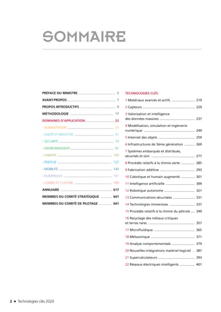 2 n Technologies clés 20202 n Technologies clés 2020
SOMMAIRE
PRÉFACE DU MINISTRE......................................... 5
AVANT-PROPOS..................................................... 7
PROPOS INTRODUCTIFS ....................................... 9
MÉTHODOLOGIE ................................................ 17
DOMAINES D’APPLICATION................................. 23
- ALIMENTATION ................................................... 25
- SANTÉ ET BIEN-ÊTRE ........................................... 41
- SÉCURITÉ ............................................................ 73
- ENVIRONNEMENT................................................ 91
- HABITAT............................................................ 109
- ÉNERGIE ........................................................... 125
- MOBILITÉ .......................................................... 143
- NUMÉRIQUE ..................................................... 161
- LOISIRS ET CULTURE ......................................... 189
ANNUAIRE ........................................................ 617
MEMBRES DU COMITÉ STRATÉGIQUE ............. 641
MEMBRES DU COMITÉ DE PILOTAGE ............... 641
TECHNOLOGIES CLÉS
1 Matériaux avancés et actifs .......................... 219
2 Capteurs ......................................................... 229
3 Valorisation et intelligence
des données massives ....................................... 237
4 Modélisation, simulation et ingénierie
numérique ........................................................ 249
5 Internet des objets ........................................ 259
6 Infrastructures de 5ème génération ............ 269
7 Systèmes embarqués et distribués,
sécurisés et sûrs ................................................ 277
8 Procédés relatifs à la chimie verte ................ 285
9 Fabrication additive ...................................... 293
10 Cobotique et humain augmenté ................ 301
11 Intelligence artificielle ................................ 309
12 Robotique autonome .................................. 321
13 Communications sécurisées ........................ 331
14 Technologies immersives ............................ 337
15 Procédés relatifs à la chimie du pétrole ..... 349
16 Recyclage des métaux critiques
et terres rares ................................................... 357
17 Microfluidique ............................................. 365
18 Métaomique ................................................ 371
19 Analyse comportementale .......................... 379
20 Nouvelles intégrations matériel-logiciel ... 387
21 Supercalculateurs ........................................ 393
22 Réseaux électriques intelligents ................. 401
TC2020.indd 2 4/28/16 3:46 PM
 