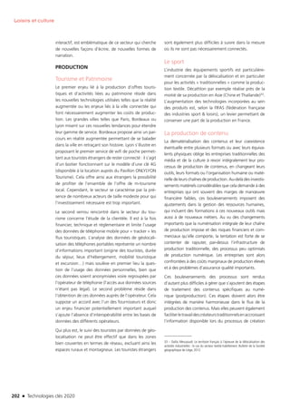 202 n Technologies clés 2020
Loisirs et culture
interactif, est emblématique de ce secteur qui cherche
de nouvelles façons d’écrire, de nouvelles formes de
narration.
PRODUCTION
Tourisme et Patrimoine
Le premier enjeu lié à la production d’offres touris-
tiques et d’activités liées au patrimoine réside dans
les nouvelles technologies utilisées telles que la réalité
augmentée ou les enjeux liés à la ville connectée qui
font nécessairement augmenter les coûts de produc-
tion. Les grandes villes telles que Paris, Bordeaux ou
Lyon misent sur ces nouvelles tendances pour étendre
leur gamme de service. Bordeaux propose ainsi un par-
cours en réalité augmentée permettant de se balader
dans la ville en retraçant son histoire. Lyon s’illustre en
proposant le premier service de wifi de poche permet-
tant aux touristes étrangers de rester connecté : il s’agit
d’un boitier fonctionnant sur le modèle d’une clé 4G
(disponible à la location auprès du Pavillon ONLYLYON
Tourisme). Cela offre ainsi aux étrangers la possibilité
de profiter de l’ensemble de l’offre de m-tourisme
local. Cependant, le secteur se caractérise par la pré-
sence de nombreux acteurs de taille modeste pour qui
l’investissement nécessaire est trop important.
Le second verrou rencontré dans le secteur du tou-
risme concerne l’étude de la clientèle. Il est à la fois
financier, technique et réglementaire et limite l’usage
des données de téléphonie mobile pour « tracker » les
flux touristiques. L’analyse des données de géolocali-
sation des téléphones portables représente un nombre
d’informations important (origine des touristes, durée
du séjour, lieux d’hébergement, mobilité touristique
et excursion…) mais soulève en premier lieu la ques-
tion de l’usage des données personnelles, bien que
ces données soient anonymisées voire regroupées par
l’opérateur de téléphonie (l’accès aux données sources
n’étant pas légal). Le second problème réside dans
l’obtention de ces données auprès de l’opérateur. Cela
suppose un accord avec l’un des fournisseurs et donc
un enjeu financier potentiellement important auquel
s’ajoute l’absence d’interopérabilité entre les bases de
données des différents opérateurs.
Qui plus est, le suivi des touristes par données de géo-
localisation ne peut être effectif que dans les zones
bien couvertes en termes de réseau, excluant ainsi les
espaces ruraux et montagneux. Les touristes étrangers
sont également plus difficiles à suivre dans la mesure
où ils ne sont pas nécessairement connectés.
Le sport
L’industrie des équipements sportifs est particulière-
ment concernée par la délocalisation et en particulier
pour les activités « traditionnelles » comme la produc-
tion textile. Décathlon par exemple réalise près de la
moitié de sa production en Asie (Chine et Thaïlande)33.
L’augmentation des technologies incorporées au sein
des produits est, selon la FIFAS (fédération française
des industries sport  loisirs), un levier permettant de
conserver une part de la production en France.
La production de contenu
La dématérialisation des contenus et leur coexistence
éventuelle entre plusieurs formats ou avec leurs équiva-
lents physiques oblige les entreprises traditionnelles des
média et de la culture à revoir intégralement leur pro-
cessus de production de contenus, en changeant leurs
outils, leurs formats ou l’organisation humaine ou maté-
rielle de leurs chaînes de production. Au-delà des investis-
sements matériels considérables que cela demande à des
entreprises qui ont souvent des marges de manœuvre
financière faibles, ces bouleversements imposent des
ajustements dans la gestion des ressources humaines,
qui incluent des formations à ces nouveaux outils mais
aussi à de nouveaux métiers. Au vu des changements
importants que la numérisation intégrale de leur chaîne
de production impose et des risques financiers et com-
merciaux qu’elle comporte, la tentation est forte de se
contenter de rajouter, par-dessus l’infrastructure de
production traditionnelle, des processus peu optimisés
de production numérique. Les entreprises sont alors
confrontées à des coûts marginaux de production élevés
et à des problèmes d’assurance qualité importants.
Ces bouleversements des processus sont rendus
d’autant plus difficiles à gérer que s’ajoutent des étapes
de traitement des contenus spécifiques au numé-
rique (postproduction). Ces étapes doivent alors être
intégrées de manière harmonieuse dans le flux de la
production des contenus. Mais elles peuvent également
faciliterletravaildescréateurstraditionnelsenaccroissant
l’information disponible lors du processus de création
33 – Dalila Messaoudi. Le territoire français à l’épreuve de la délocalisation des
activités industrielles : le cas du secteur textile-habillement. Bulletin de la Société
géographique de Liège, 2012
TC2020.indd 202 4/28/16 3:48 PM
 