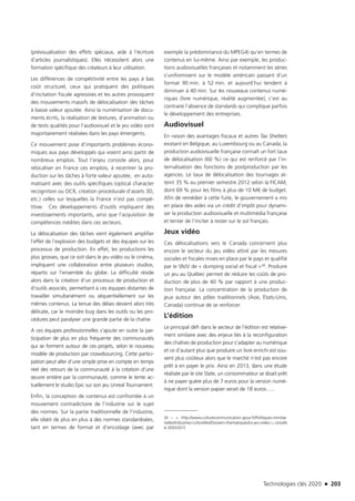 Technologies clés 2020 n 203
(prévisualisation des effets spéciaux, aide à l’écriture
d’articles journalistiques). Elles nécessitent alors une
formation spécifique des créateurs à leur utilisation.
Les différences de compétitivité entre les pays à bas
coût structurel, ceux qui pratiquent des politiques
d’incitation fiscale agressives et les autres provoquent
des mouvements massifs de délocalisation des tâches
à basse valeur ajoutée. Ainsi la numérisation de docu-
ments écrits, la réalisation de textures, d’animation ou
de tests qualités pour l’audiovisuel et le jeu vidéo sont
majoritairement réalisées dans les pays émergents.
Ce mouvement pose d’importants problèmes écono-
miques aux pays développés qui voient ainsi partir de
nombreux emplois. Tout l’enjeu consiste alors, pour
relocaliser en France ces emplois, à recentrer la pro-
duction sur les tâches à forte valeur ajoutée, en auto-
matisant avec des outils spécifiques (optical character
recognition ou OCR, création procédurale d’assets 3D,
etc.) celles sur lesquelles la France n’est pas compé-
titive. Ces développements d’outils impliquent des
investissements importants, ainsi que l’acquisition de
compétences inédites dans ces secteurs.
La délocalisation des tâches vient également amplifier
l’effet de l’explosion des budgets et des équipes sur les
processus de production. En effet, les productions les
plus grosses, que ce soit dans le jeu vidéo ou le cinéma,
impliquent une collaboration entre plusieurs studios,
répartis sur l’ensemble du globe. La difficulté réside
alors dans la création d’un processus de production et
d’outils associés, permettant à ces équipes distantes de
travailler simultanément ou séquentiellement sur les
mêmes contenus. La tenue des délais devient alors très
délicate, car le moindre bug dans les outils ou les pro-
cédures peut paralyser une grande partie de la chaîne.
A ces équipes professionnelles s’ajoute en outre la par-
ticipation de plus en plus fréquente des communautés
qui se forment autour de ces projets, selon le nouveau
modèle de production par crowdsourcing. Cette partici-
pation peut aller d’une simple prise en compte en temps
réel des retours de la communauté à la création d’une
œuvre entière par la communauté, comme le tente ac-
tuellement le studio Epic sur son jeu Unreal Tournament.
Enfin, la conception de contenus est confrontée à un
mouvement contradictoire de l’industrie sur le sujet
des normes. Sur la partie traditionnelle de l’industrie,
elle obéit de plus en plus à des normes standardisées,
tant en termes de format et d’encodage (avec par
exemple la prédominance du MPEG4) qu’en termes de
contenus en lui-même. Ainsi par exemple, les produc-
tions audiovisuelles françaises et notamment les séries
s’uniformisent sur le modèle américain passant d’un
format 90 min. à 52 min. et aujourd’hui tendent à
diminuer à 40 min. Sur les nouveaux contenus numé-
riques (livre numérique, réalité augmentée), c’est au
contraire l’absence de standards qui complique parfois
le développement des entreprises.
Audiovisuel
En raison des avantages fiscaux et autres Tax Shelters
existant en Belgique, au Luxembourg ou au Canada, la
production audiovisuelle française connaît un fort taux
de délocalisation (60 %) ce qui est renforcé par l’in-
ternalisation des fonctions de postproduction par les
agences. Le taux de délocalisation des tournages at-
teint 35 % au premier semestre 2012 selon la FICAM,
dont 69 % pour les films à plus de 10 M€ de budget.
Afin de remédier à cette fuite, le gouvernement a mis
en place des aides via un crédit d’impôt pour dynami-
ser la production audiovisuelle et multimédia française
et tenter de l’inciter à rester sur le sol français.
Jeux vidéo
Ces délocalisations vers le Canada concernent plus
encore le secteur du jeu vidéo attiré par les mesures
sociales et fiscales mises en place par le pays et qualifié
par le SNJV de « dumping social et fiscal »34. Produire
un jeu au Québec permet de réduire les coûts de pro-
duction de plus de 40 % par rapport à une produc-
tion française. La concentration de la production de
jeux autour des pôles traditionnels (Asie, États-Unis,
Canada) continue de se renforcer.
L’édition
Le principal défi dans le secteur de l’édition est relative-
ment similaire avec des enjeux liés à la reconfiguration
des chaînes de production pour s’adapter au numérique
et ce d’autant plus que produire un livre enrichi est sou-
vent plus coûteux alors que le marché n’est pas encore
prêt à en payer le prix. Ainsi en 2013, dans une étude
réalisée par le site Slate, un consommateur se disait prêt
à ne payer guère plus de 7 euros pour la version numé-
rique dont la version papier serait de 18 euros…..
34 –  http://www.culturecommunication.gouv.fr/Politiques-ministe-
rielles/Industries-culturelles/Dossiers-thematiques/Le-jeu-video ,consulté
le 20/03/2015
TC2020.indd 203 4/28/16 3:48 PM
 