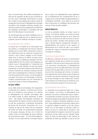 Technologies clés 2020 n 205
dans un second temps, cela modifie la perception du
sport par les supporters de plus en plus connectés qui
ont ainsi accès à davantage d’informations en temps
réel. L’impact sur les pratiques des amateurs réside da-
vantage dans leur lien avec le développement des objets
connectés et des stratégies marketing associées pour
suivre leurs performances et progressions (en effectuant
des statistiques personnelles, le quantifyed self) que
dans le fait de pratiquer en toute sécurité.
Les technologies liées aux textiles intelligents sont va-
riées et passent également par la capacité de ceux-ci
à générer, stocker et rediffuser l’énergie et la chaleur.
La production de contenu
Les enjeux liés à la mobilité et au multi-support sont
très présents. La multiplication des services interactifs
hybrides (via la norme HbbTV notamment) conduit à
des modifications dans les modes de conception des
contenus, ceux-ci devant s’adapter et être transpo-
sables entre le online et le offline, les divers écrans
(écran secondaire sur tablette par exemple). Il est donc
indispensable de lever les verrous technologiques qui
brident encore l’interopérabilité et l’interactivité des
contenus. Les formats hybrides, les outils de création
procédurale, les outils de production et de diffusion de
contenus immersifs par exemple constituent des élé-
ments dont le développement conditionne le déploie-
ment de la production de contenu. Les technologies de
conception de contenu, les technologies immersives,
l’analyse comportementale sont ainsi influencées les
unes par les autres (cf. fiches correspondantes).
Le jeu vidéo
Le jeu vidéo utilise les technologies afin d’augmenter
l’interactivité et le réalisme. La recherche de l’immer-
sion est la tendance la plus présente. Il en découle
le développement de multiples technologies liées
à la réalité virtuelle, la réalité augmentée, la réalité
mixte… Des briques technologiques participent de
cette recherche de réalisme comme la capture faciale
et celle des mouvements, la génération procédurale
(de formes 3D, de textures, d’animation, etc.), la si-
mulation du réel par les moteurs de jeu (simulation
de lumière, de fluides, de comportements individuels
ou de groupe, physiques, de tissus, etc.) et dans les
studios virtuels, les technologies de retour haptique,
de reconnaissance vocale… (cf. Fiche Technologies Im-
mersives). Si le jeu vidéo cherche à immerger toujours
plus le joueur, son développement passe également
par la compréhension des comportements de jeu. Il
s’appuie ainsi sur des procédés d’analyse prédictive ou
d’intelligence artificielle : le jeu vidéo est un pionnier
dans la valorisation et l’intelligence des données mas-
sives par le biais du game analytics.
INDUSTRIELLES
Du fait du périmètre étendu du secteur Loisirs et
Culture, il est difficile d’établir une chaîne de valeur
spécifique. Le domaine des loisirs et de la culture est
avant tout constitué d’une offre de service et de pro-
duction de contenu. Toutefois cette révolution numé-
rique a généré plusieurs changements disruptifs: la
dématérialisation des contenus et des supports, la
délinéarisation de la chaîne de valeur, une mutation
complète des usages et l’avènement progressif de la
convergence numérique.
Tourisme et patrimoine
Par définition, production de service et consommation
sont largement corrélés dans le secteur du tourisme.
Cependant, l’offre de tourisme français doit faire face
à la concurrence internationale. Le développement
touristique au sein de nouvelles destinations en Europe
centrale, dans les pays baltes ou encore en Chine dé-
tourne les flux touristiques de la France. Ces destina-
tions disposent de services de plus en plus similaires et
à moindre coût (pouvoir d’achat plus important pour
les touristes étrangers et main d’œuvre bon marché).
Cette tendance est renforcée par les facilités de circu-
lation (en termes de transport mais aussi de visas).
La production de contenu
La localisation d’une production induit une « colora-
tion culturelle » du contenu. La délocalisation de la
production de contenu soulève deux enjeux majeurs :
la souveraineté culturelle d’une part et d’autre part la
nécessité d’adapter les procédés de production afin de
prendre en compte la nécessaire adaptation du pro-
duit. Cette problématique économique majeure liée à
la capacité à adapter le produit au lieu de consom-
mation et à lui faire perdre sa coloration initiale im-
plique une prise en compte dès la conception. Cela
est particulièrement prégnant concernant les grosses
productions de jeux vidéo avec par exemple l’adap-
tation du faciès du personnage ou des couleurs (la
symbolique du blanc par exemple n’a pas du tout la
TC2020.indd 205 4/28/16 3:48 PM
 