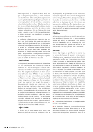 206 n Technologies clés 2020
Loisirs et culture
même signification en Europe et en Asie). Il est clair
que sur les grosses productions, il existe cependant
une répartition des tâches entre plusieurs prestataires
souvent spécialisés (nettoyage des plans, animation de
personnages, décors…). Cela contribue à une certaine
automatisation de tâches et une réduction parfois du
time to market. La tendance actuelle est donc double,
la création de contenu tend à être de moins en moins
marquée culturellement afin de plaire au plus grand
nombre à l’export, et dans le même temps, les produits
ne doivent pas devenir trop standardisés au risque de
ne pas être appréciés.
La production collaborative est également une ten-
dance qui vient modifier les modes de production
grâce à des outils numériques de plus en plus adaptés
et sécurisés (comme le cloud, les outils de stockage…).
Le secteur de l’audiovisuel (vidéo comme musique)
mais aussi celui du jeu vidéo voient également leur
production se démocratiser de manière foisonnante
grâce à des plateformes d’hébergement comme You-
tube ou Dailymotion (comme en témoigne l’augmen-
tation du nombre de chaînes sur Youtube).
L’audiovisuel
Les producteurs de contenus audiovisuels doivent faire
face à la concentration des fournisseurs d’outils de
production (ex : le quasi-monopole d’Adobe et d’Au-
todesk sur de nombreux segments comme l’imagerie
2D et 3D). Malgré la multiplication de divers concur-
rents, la Creative Cloud d’Adobe n’a pas encore été
égalée et ce bien que son modèle économique basé
sur l’abonnement soit critiqué, modèle qu’Autodesk
adopte progressivement pour ses diverses applica-
tions. Il faut également tenir compte des aspects in-
dustriels de cette industrie avec notamment les pla-
teaux de tournage, machinerie... qui peuvent induire
des lieux de tournage multiples. Il faut aussi évoquer
plusieurs outils déjà existants en production tels que
les studios virtuels (beaucoup utilisés en télévision) ou
encore les multiples possibilités d’insérer des acteurs
virtuels ou avatars dans les contenus. Ces technologies
continuent d’évoluer pour apporter un réalisme de
qualité ou proposer des nouveaux types de contenus.
La prévisualisation, qu’elle soit d’objets 3D ou non, fait
l’objet de plusieurs dossiers de RD en cours.
Le jeu vidéo
Le secteur du jeu vidéo bénéficie lui aussi d’une
démocratisation des outils de production avec le
développement de plateformes et de frameworks
mettant à disposition des outils de développement
comme Unity ou Allegorithmic. Cela permet à de pe-
tits studios de produire mieux, plus vite et à moindre
coût. Cela se développe dans le même temps que
la production collaborative. Ces deux tendances per-
mettent à des acteurs de taille plus modeste d’être
plus compétitifs sur la scène nationale par la mutuali-
sation des compétences.
L’édition
Le livre numérique, s’il induit un surcoût de production
pour les éditeurs classiques (liés à l’apport de valeur
ajoutée, aux apports du transmedia… mais aussi du
fait d’un changement et d’un équilibrage des coûts
non encore répercutés), permet de faciliter les dé-
marches des auteurs qui peuvent ainsi s’auto-éditer.
D’USAGE
Comme déjà évoqué, ce qui influence en premier lieu
les secteurs des loisirs et de la culture est la connecti-
vité galopante des populations. Cette tendance devrait
se poursuivre (en lien avec l’augmentation du nombre
d’objets connectés). Le déploiement des réseaux Inter-
net et la libéralisation des réseaux de télécommunica-
tions ont multiplié les supports de distribution, de diffu-
sion et d’accès aux contenus. Les médias d’audience se
sont vus peu à peu concurrencés par des médias d’accès
qui ont renversé les usages. Le public jusqu’alors passif
est devenu actif, interactif, voire producteur, multipliant
des pratiques pluri plateformes, nomades, ubiquitaires,
communautaires (médias sociaux, blogs, forums, etc.).
Le déploiement des réseaux Internet et la libéralisation
des réseaux de télécommunications ont multiplié les
supports de distribution, de diffusion et d’accès aux
contenus. Les contenus étant devenus des data infini-
ment transférables et appropriables, certains consom-
mateurs confondent droit d’usage et droits d’auteurs
et agissent comme des passagers clandestins (piratage).
On constate chez les utilisateurs une incompréhension
de la chaîne de valeur et des droits. Les principaux phé-
nomènes de consommation constatés sont :
■■ La consommation en mobilité sur différents termi-
naux et à tout moment
■■ Cet éclatement favorise la consommation simulta-
née de plusieurs contenus. Ainsi environ 80 % des
personnes possédant un terminal mobile intelligent
le consultent en regardant la télévision, dans 30 %
TC2020.indd 206 4/28/16 3:48 PM
 
