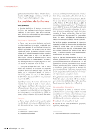 208 n Technologies clés 2020
Loisirs et culture
géolocalisation notamment et de lui offrir des informa-
tions (via des QR codes par exemple) sur le monde qui
l’entoure lui permettant de poursuivre le jeu.
La position de la France
INDUSTRIELLE
Le domaine des loisirs et de la culture est représenté
en France par quelques grands leaders mondiaux
implantés sur des secteurs bien définis (tourisme,
sport, production audiovisuelle) ou des applications
transversales (capteurs, photonique) :
Tourisme et Patrimoine
La France étant la première destination touristique
mondiale, cela lui procure un atout considérable pour
ses acteurs. La qualité de son hôtellerie et de ses ins-
tallations est souvent mise en avant. Ainsi la France
compte des géants du tourisme comme le groupe
hôtelier Accor, premier opérateur européen et sixième
mondial, présent dans 92 pays35. L’un des objectifs
d’Accor pour conforter et améliorer sa place réside
dans « l’accélération en matière de CRM36, de fidélisa-
tion et de digitalisation ». L’usage du Big Data est donc
une des clés de sa nouvelle feuille de route.
La Compagnie des Alpes est quant à elle un acteur
majeur de la production de loisirs actifs en Europe. Elle
compte 11 domaines skiables des Alpes (Les Arcs, Val
d’Isère…) et 15 parcs de loisirs dont le parc Asterix, le
Futuroscope, Walibi. Elle cumule un chiffre d’affaires
de 678 millions d’euros en 2013 et une progression
moyenne de 4,4 %.
Cependant, le secteur du tourisme reste constitué en
majorité d’une myriade de petits et moyens acteurs,
qu’ils s’agissent des hôteliers, des restaurateurs ou des
offices de tourisme des communes de taille moyenne.
La mutualisation devient un élément central pour leur
permettre de gagner en compétitivité et en visibilité en
passant notamment par des plateformes de réservation.
Le sport
La France occupe actuellement la quatrième place
mondiale dans le secteur du sport. Basée sur les résul-
tats des sportifs de haut niveau, cette place met en
35 –  www.accor.com , consutlé le 25/06/2025
36 – Customer Relationship Management
avant une activité importante mais aussi des infrastruc-
tures de haut niveau (stades, salles, stations de ski,…)
Concernant les fabricants d’articles de sport, Décath-
lon est leader dans son domaine. Le groupe réalise un
chiffre d’affaires de 7,4 milliards d’euros en 2013 et
connaît une croissance supérieure à 5 % chaque année
depuis 2008. 58 % de son chiffre d’affaires est réalisé
à l’international37. L’innovation est au cœur de la stra-
tégie de Décathlon aussi bien sur le textile (thermique,
régulation de chaleur, anti bactérien…) que sur l’équi-
pement (allègement des matériaux). On trouvera éga-
lement des acteurs spécialisés dans les équipements
sportifs connectés comme Babolat pour les raquettes.
Du fait de sa situation géographique, la France pos-
sède avec les Alpes l’un des plus importants domaines
skiables du monde. Cela a une incidence forte sur
les acteurs industriels avec des sociétés leaders dans
leur domaine comme POMA (infrastructures, téléca-
bines,…), Salomon, Rossignol ou encore TechnoAlpin,
leader mondial de la neige artificielle.
Hykob est spécialisé dans les capteurs et ce pour dif-
férentes applications dont les systèmes inertiels et de
positionnement (permettant par exemple le suivi des
performances sportives, l’orientation et cap d’objets
mobiles), l’amélioration de la production médiatique
et notamment sportive (acquisition de données très
précises en temps réel). C’est un des projets de Hykob
avec le groupe ASO et le Tour de France mais leur acti-
vité majeure touche aux capteurs urbains.
Enfin, plusieurs clusters existent, contribuant ainsi à
fédérer des acteurs autour de la R  D, du dévelop-
pement international (Outdoor Sport Valley, Sporaltec,
Eurosima ou encore Sport et Bien être/Euralens)
La production de contenu
Que ce soit dans le cinéma, la production audiovi-
suelle, l’animation ou encore le jeu vidéo, la France est
considérée comme l’une des nations leaders au niveau
mondial. Cette position est due à plusieurs atouts in-
déniables que de nombreuses nations nous envient :
■■ la créativité et la fameuse French Touch
■■ la qualité de nos écoles de formation (graphisme,
ingénieurs, informatique)
37 –  http://corporate.decathlon.com/ , consulté le 25/06/2015
TC2020.indd 208 4/28/16 3:48 PM
 