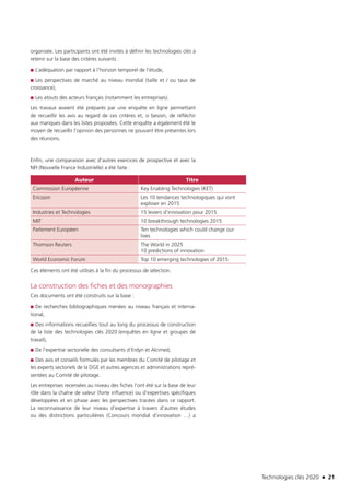 Technologies clés 2020 n 21
organisée. Les participants ont été invités à définir les technologies clés à
retenir sur la base des critères suivants :
■■ L’adéquation par rapport à l’horizon temporel de l’étude,
■■ Les perspectives de marché au niveau mondial (taille et / ou taux de
croissance),
■■ Les atouts des acteurs français (notamment les entreprises).
Les travaux avaient été préparés par une enquête en ligne permettant
de recueillir les avis au regard de ces critères et, si besoin, de réfléchir
aux manques dans les listes proposées. Cette enquête a également été le
moyen de recueillir l’opinion des personnes ne pouvant être présentes lors
des réunions.
Enfin, une comparaison avec d’autres exercices de prospective et avec la
NFI (Nouvelle France Industrielle) a été faite :
Auteur Titre
Commission Européenne Key Enabling Technologies (KET)
Ericsson Les 10 tendances technologiques qui vont
exploser en 2015
Industries et Technologies 15 leviers d’innovation pour 2015
MIT 10 breakthrough technologies 2015
Parlement Européen Ten technologies which could change our
lives
Thomson Reuters The World in 2025
10 predictions of innovation
World Economic Forum Top 10 emerging technologies of 2015
Ces éléments ont été utilisés à la fin du processus de sélection.
La construction des fiches et des monographies
Ces documents ont été construits sur la base :
■■ De recherches bibliographiques menées au niveau français et interna-
tional,
■■ Des informations recueillies tout au long du processus de construction
de la liste des technologies clés 2020 (enquêtes en ligne et groupes de
travail),
■■ De l’expertise sectorielle des consultants d’Erdyn et Alcimed,
■■ Des avis et conseils formulés par les membres du Comité de pilotage et
les experts sectoriels de la DGE et autres agences et administrations repré-
sentées au Comité de pilotage.
Les entreprises recensées au niveau des fiches l’ont été sur la base de leur
rôle dans la chaîne de valeur (forte influence) ou d’expertises spécifiques
développées et en phase avec les perspectives tracées dans ce rapport.
La reconnaissance de leur niveau d’expertise à travers d’autres études
ou des distinctions particulières (Concours mondial d’innovation …) a
TC2020.indd 21 4/28/16 3:46 PM
 