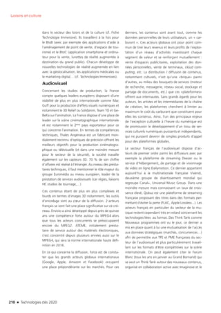 210 n Technologies clés 2020
Loisirs et culture
dans le secteur des loisirs et de la culture (cf. Fiche
Technologie Immersive). Ils travaillent à la fois pour
le BtoB (avec par exemple des applications d’aide à
l’aménagement de point de vente, d’espace de tou-
risme) et le BtoC (application smartphone et ordina-
teur pour la vente, lunettes de réalité augmentée à
destination du grand public). Chacun développe de
nouvelles technologies de réalité augmentée en lien
avec la géolocalisation, les applications médicales ou
le marketing digital… (cf. Technologies Immersives).
Audiovisuel
Concernant les studios de production, la France
compte quelques leaders européens disposant d’une
visibilité de plus en plus internationale comme Mac
Guff pour la production d’effets visuels numériques et
notamment le 3D Relief ou Solidanim, Team TO et Ge-
BeKa sur l’animation. La France dispose d’une place de
leader sur la scène cinématographique internationale
et est notamment le 2ème pays exportateur pour ce
qui concerne l’animation. En termes de compétences
techniques, Thales Angénieux est un fabricant mon-
dialement reconnu d’optiques de précision offrant les
meilleurs objectifs pour la production cinématogra-
phique ou télévisuelle (et dans une moindre mesure
pour le secteur de la sécurité), la société travaille
également sur les capteurs 3D. 70 % de son chiffre
d’affaires est réalisé à l’étranger. Au niveau des presta-
taires techniques, il faut mentionner le rôle majeur du
groupe Euromédia au niveau européen, leader de la
prestation de services audiovisuels (car régies, liaisons
HF, studios de tournage,…)
Ces contenus étant de plus en plus complexes et
lourds en termes d’images 3D notamment, les outils
d’encodage sont au cœur de la diffusion. 2 acteurs
français se sont fait une place significative sur ce cré-
neau. Envivio a ainsi développé depuis près de quinze
ans une compétence forte autour du MPEG4 alors
que tous les acteurs concurrents se préoccupaient
encore du MPEG2. ATEME, initialement presta-
taire de service autour des matériels électroniques,
s’est concentré depuis plusieurs années aussi sur le
MPEG4, qui sera la norme internationale haute défi-
nition en 2016.
En ce qui concerne la diffusion, force est de consta-
ter que les grands acteurs globaux internationaux
(Google, Apple, Amazon et Facebook) occupent
une place prépondérante sur les marchés. Pour ces
derniers, les contenus sont avant tout, comme les
données personnelles de leurs utilisateurs, un « car-
burant ». Ces acteurs globaux ont pour point com-
mun de tirer leurs revenus et leurs profits de l’exploi-
tation d’un réseau d’activités investissant chaque
segment de valeur et se renforçant mutuellement :
vente d’espaces publicitaires, exploitation des don-
nées personnelles, vente de terminaux, cloud com-
puting, etc. La distribution / diffusion de contenus,
notamment culturels, n’est qu’une «brique» parmi
d’autres, au milieu des bouquets de services (moteur
de recherche, messagerie, réseau social, stockage et
partage de documents, etc.) que ces «plateformes»
offrent aux internautes. Sans grands égards pour les
auteurs, les artistes et les intermédiaires de la chaîne
de création, les plateformes cherchent à limiter au
maximum le coût du carburant que constituent pour
elles les contenus. Ainsi, l’un des principaux enjeux
de l’exception culturelle à l’heure du numérique est
de promouvoir le développement d’un tissu de ser-
vices culturels numériques puissants et indépendants,
qui ne puissent devenir de simples produits d’appel
pour des plateformes globales.
Le secteur français de l’audiovisuel dispose d’ac-
teurs de premier ordre parmi les diffuseurs avec par
exemple la plateforme de streaming Deezer ou le
service d’hébergement, de partage et de visionnage
de vidéo en ligne Dailymotion. Ce dernier appartient
aujourd’hui à la multinationale française Vivendi,
deuxième groupe de divertissement mondial qui
regroupe Canal+, Universal Music Group. Dans une
moindre mesure mais connaissant un taux de crois-
sance élevé, Qobuz est une plateforme de streaming
française proposant des titres dans des formats per-
mettant d’éviter la perte (FLAC, Apple Lossless...). Les
acteurs français en particulier du secteur de la mu-
sique restent cependant très en retard concernant les
technologies liées au format. Des Think Tank comme
Nouveaux programmes ont vu le jour, ce dernier a
mis en place quant à lui une mutualisation de l’accès
aux données stratégiques (marchés, concurrences…)
afin de permettre aux TPE et PME françaises du sec-
teur de l’audiovisuel et plus particulièrement travail-
lant sur les formats d’être compétitives sur la scène
internationale. On peut également citer le Forum
Blanc (tous les ans en janvier au Grand Bornand) qui
se veut un Think Tank autour des nouveaux contenus,
organisé en collaboration active avec Imaginove et le
TC2020.indd 210 4/28/16 3:48 PM
 