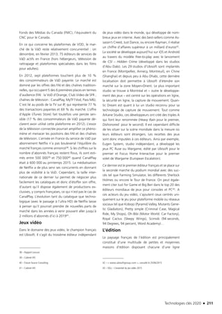 Technologies clés 2020 n 211
Fonds des Médias du Canada (FMC), l’équivalent du
CNC pour le Canada.
En ce qui concerne les plateformes de VOD, le mar-
ché de la VàD reste relativement concurrentiel : on
dénombre, en février 2013, 75 éditeurs de services de
VàD actifs en France (hors hébergeurs, télévision de
rattrapage et plateformes spécialisées dans les films
pour adultes).
En 2012, sept plateformes touchent plus de 10 %
des consommateurs de VàD payante. Le marché est
dominé par les offres des FAI et des chaînes tradition-
nelles, qui occupent 5 des 6 premières places en termes
d’audience (FAI : la VoD d’Orange, Club Video de SFR ;
chaînes de télévision : CanalPlay, MyTF1Vod, Pass M6).
C’est lié au poids de la TV sur IP, qui représente 77 %
des transactions payantes et 69 % du marché. L’offre
d’Apple (iTunes Store) fait toutefois une percée sen-
sible (17 % des consommateurs de VàD payante dé-
clarent avoir utilisé cette plateforme en 2012). L’essor
de la télévision connectée pourrait amplifier ce phéno-
mène et menacer les positions des FAI et des chaînes
de télévision. L’arrivée en France du service de VàD par
abonnement Netflix n’a pas bouleversé l’équilibre du
marché français comme annoncé38. Si les chiffres sur le
nombre d’abonnés français restent flous, ils sont esti-
més entre 500 00039 et 750 00040 quand CanalPlay
était à 600 000 au printemps 2015. La médiatisation
de Netflix a de plus servi ses concurrents en donnant
plus de visibilité à la VoD. Cependant, la taille inter-
nationale de ce dernier lui permet de négocier plus
facilement les catalogues et donc d’étoffer son offre,
d’autant qu’il dispose également de productions ex-
clusives, y compris françaises, ce qui n’est pas le cas de
CanalPlay. L’évolution tant du catalogue que techno-
logique (avec le passage à l’ultra HD) de Netflix laisse
à penser qu’il pourrait prendre de nouvelles parts de
marché dans les années à venir pouvant aller jusqu’à
2 millions d’abonnés d’ici à 201941.
Jeux vidéo
Dans le domaine des jeux vidéo, le champion français
est Ubisoft. Il s’agit du troisième éditeur indépendant
38 – Rapport Lescure
39 – Cabinet IHS
40 – Future Source Consulting
41 – Cabinet IHS
de jeux vidéo dans le monde, qui développe de nom-
breux jeux en interne. Avec des best-sellers comme As-
sassin’s Creed, Just Dance, ou encore Rayman, il réalise
un chiffre d’affaires supérieur à un milliard d’euros42.
La société se développe aujourd’hui sur iOS et Androïd
au travers du modèle free-to-play avec le lancement
de CSI – Hidden Crime (développé dans les studios
d’Abu Dabi). Les 29 studios d’Ubisoft sont implantés
en France (Montpellier, Annecy, Montreuil), en Chine
(Shanghai) et depuis peu à Abu Dhabi, cette dernière
localisation doit permettre à Ubisoft d’étendre son
marché sur la zone Moyen-Orient. Le plus important
studio se trouve à Montréal et – outre le développe-
ment des jeux – est centré sur les opérations en ligne,
la sécurité en ligne, la capture de mouvement. Quan-
tic Dream est quant à lui un studio reconnu pour sa
technologie de capture de mouvement. Tout comme
Arkane Studio, ces développeurs ont créé des triples A
qui font leur renommée (Heavy Rain pour le premier,
Dishonored pour le second). Il est cependant difficile
de les situer sur la scène mondiale dans la mesure où
leurs éditeurs sont étrangers. Les recettes des jeux
sont donc imputées à ces éditeurs. Ainsi par exemple,
Eugen System, studio indépendant, a développé les
jeux PC Ruse ou Wargame, édité par Ubisoft pour le
premier et Focus Home Interactive pour le premier
volet de Wargame (European Escalation).
Ce dernier est le premier éditeur français et se place sur
la seconde marche du podium mondial avec des suc-
cès tel que Farming Simulator, les différents Sherlock
Holmes ou encore le Tour de France. On peut égale-
ment citer Just for Game et Big Ben dans le top 20 des
éditeurs mondiaux de jeux pour consoles et PC43. A
ces acteurs du jeu vidéo, s’ajoutent ceux centrés uni-
quement sur le jeu pour plateforme mobile ou réseaux
sociaux tel que Kobojo (Pyramid Valley, Mutants Gene-
tic Gladiators), Pretty simple (Criminal Case, Magical
Ride, My Shops), Oh Bibi (Motor World: Car Factory),
Royal Cactus (Sleepy Wings), Scimob (94 seconds,
94 Degrees, 94 percent, Word Academy)…
L’édition
Le paysage français de l’édition est principalement
constitué d’une multitude de petites et moyennes
maisons d’édition disposant chacune d’une ligne
42 –  www.ubisoftgroup.com , consulté le 25/06/2015
43 – SELL – L’essentiel du jeu vidéo 2015
TC2020.indd 211 4/28/16 3:48 PM
 