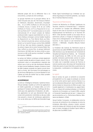 212 n Technologies clés 2020
Loisirs et culture
éditoriale propre afin de se différentier face à la
concurrence, y compris du livre numérique.
Le groupe Hachette est le principal éditeur de la
scène française avec plus de 150 marques d’édition
en littérature, éducation, dictionnaire, encyclopé-
dies… et un chiffre d’affaires en 2012 de plus de
2 milliards d’euros. Il réalise 35 % de son chiffre
d’affaires en France, 22 % au Royaume-Uni et au-
tant aux États-Unis44. Sa troisième place sur la scène
internationale (5e en tenant compte de l’édition
professionnelle) s’appuie essentiellement sur les ra-
chats d’éditeurs étrangers comme Hodder Headline
au Royaume-Uni ou Time Warner Book aux États-
Unis. Viennent ensuite des acteurs centrés principa-
lement sur le marché français comme Éditis (600M€
de CA) qui, bien que devenu espagnole, regroupe
les acteurs majeurs de la scène française Robert Na-
than, Laffont ou encore Plon, le groupe Gallimard-
Flammarion (421M€) dont les deux entités se posi-
tionnent en 48e et 46e position mondiale45 ou Média
Participation (388M€).
Le secteur de l’édition numérique compte également
un grand nombre de petits et moyens acteurs. Ce foi-
sonnement induit un renouvellement important des
acteurs que ce soit au sein des distributeurs (librairies
en ligne comme Feedbooks, Epagine, Actialuna, Izneo)
de taille modeste comparée aux géants comme Ama-
zone ou Itunes, des fournisseurs de technologies ou
de terminaux (Beingenious ou encore Bookeen et son
Cybook qui tente de rivaliser face au Kobo canadien
ou au Kindle américain).
ACADÉMIQUE
Le CEA-List  (Intelligence Ambiante –Systèmes Interac-
tifs) par exemple, travaille sur la 3D et ses applications
en réalité augmentée, sur l’analyse vidéo, sur la lin-
guistique et l’analyse sémantique multilingue de docu-
ments pour des applications d’indexation, de veille…
Ces applications ne sont pas directement liées aux
univers de la production multimédia ou des jeux vidéo
mais peuvent y trouver de nombreuses applications.
Il en va de même pour le GIPSA-Lab (Grenoble Image
44 –  http://www.hachette.com/fr/presentation/chiffres-cles, consulté le
23/06/2015
45 –  http://www.publishersweekly.com/pw/by-topic/industry-news/financial-
reporting/article/58211-the-global-60-the-world-s-largest-book-publishers-2013.
html , consulté le 23/06/2015
Parole Signal Automatique) qui s’intéresse aux sys-
tèmes linguistiques et machines parlantes, aux enjeux
liés à l’interface Machine-Cerveau.
Tourisme et Patrimoine
L’Institut de Recherche et d’Études Supérieures du
Tourisme, rattaché à l’Université Paris I – Sorbonne,
se concentre sur l’analyse des différentes théma-
tiques en liens avec le tourisme et structure l’Équipe
Interdisciplinaire de Recherche sur le Tourisme (EI-
REST). Cette dernière travaille sur les enjeux liés au
patrimoine culturel, à l’image et l’imaginaire et aux
enjeux de la métropolisation et de l’influence sur le
tourisme. A cela s’ajoute un axe transversal de re-
cherche : « Méthodes : Enquêter, Mesurer, Évaluer
(M.E.M.E.) ».
La Fondation des Sciences du Patrimoine assure la
gouvernance du LabEx PATRIMA qui regroupe plus de
200 chercheurs issus de laboratoire de l’Université de
Versailles-Saint-Quentin-en-Yvelines, de l’Université
de Cergy-Pontoise, du CNRS, du CEA, ainsi que de
grandes institutions patrimoniales comme le Louvre,
le Musée du Quai Branly, le musée de Port Royal…
Ce LabEx vise à rassembler sciences de l’homme et
sciences exactes autour des enjeux de l’ensemble de la
chaîne des savoirs et savoir-faire liée au patrimoine, de
la restauration, numérisation à la médiation du patri-
moine.
Le sport
Dans le secteur du sport, la recherche se concentre
principalement sur les usages et pratiques ou encore
sur le lien entre santé et sport comme à Rennes 2 au
sein du laboratoire Mouvement, Sport Santé (M2S). Ce
dernier étudie les mécanismes et effets du sport, mais
travaille également à l’amélioration du rapport béné-
fices sur risques de la pratique physique. Le Centre de
recherche et d’innovation sur le sport (CRIS), rattaché
à l’Université Claude Bernard de Lyon 1, dispose d’un
axe de recherche sur la « Performance Motrice, Men-
tale et du Matériel » (P3M).
Venant faciliter l’innovation, la collaboration entre les
structures de recherche et les entreprises et entre les
entreprises elles-mêmes, plusieurs clusters viennent
animer les réseaux de l’industrie du sport de montagne
avec le cluster montagne et Outdoor Sports Valley ou
de glisse avec EuroSIMA Cluster
TC2020.indd 212 4/28/16 3:48 PM
 